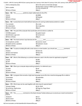 17/10/2015 IBPS PO Coaching | IBPS PO/Clerk coaching | Bank Clerk Coaching in Delhi | Bank PO Coaching in Delhi | SSC coaching in Delhi | IBPS online Test | …
http://www.bscacademy.com/BscStudent/BscStuPrintQuestionOfDay.aspx 16/66
1) It is a temporary area. 2) It is the same as hard disk storage.
3) It is volatile.
4) Information stored in RAM is gone when you
turn the computer off.
5) None of these Ans.) 2
Ques. : 162   The _________ performs smple mathematics for the CPU.
1) ALU 2) DIMM
3) BUS 4) Register
5) None of these Ans.) 1
Ques. : 163   A prescribed set of well­defined instructions for solving mathematical problems is called
1) a compiler 2) a code
3) a description 4) an algorithm
5) None of these Ans.) 4
Ques. : 164   The part of the computer that coordinates all its functions is called its
1) ROM program 2) system board
3) Arithmetic Logic Unit 4) Control Unit
5) None of these Ans.) 4
Ques. : 165   The most common input devices are the ________ and ___________.
1) microphone, printer 2) scanner, board
3) digital camera, speakers 4) keyboard, mouse
5) None of these Ans.) 4
Ques. : 166   To save an existing file with a new name or a new location, you should use _________command.
1) Save 2) Save As
3) Save and replace 4) New File
5) None of these Ans.) 2
Ques. : 167   Which of the following is a common extension used in the file name for application programs?
1) EXE 2) DIR
3) TXT 4) DOC
5) None of these Ans.) 1
Ques. : 168   When your computer stops working suddenly, it is referred to as a
1) crash 2) die
3) death 4) penalty
5) None of these Ans.) 1
Ques. : 169   A program that converts a high­level language source file into a machine­language file is called a
1) translator 2) assembler
3) compiler 4) linker
5) None of these Ans.) 3
Ques. : 170   Which keys can be used together with other keys for special tasks?
1) Insert, Delete 2) Ctrl, Shift
3) Left Arrow, Right arrow 4) Page Up, Page Down
5) None of these Ans.) 2
Ques. : 171   The _________ command on the Quick Access Toolbar allows you to cancel your recent commands or
actions.
1) Search 2) Cut
3) Document 4) Undo
5) None of these Ans.) 4
***PDF BAZAAR***
 