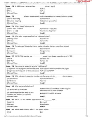 17/10/2015 IBPS PO Coaching | IBPS PO/Clerk coaching | Bank Clerk Coaching in Delhi | Bank PO Coaching in Delhi | SSC coaching in Delhi | IBPS online Test | …
http://www.bscacademy.com/BscStudent/BscStuPrintQuestionOfDay.aspx 17/66
Ques. : 172   In MS Access, a table can have ___________ primary key(s).
1) One 2) Two
3) Three 4) Four
5) None of these Ans.) 1
Ques. : 173   __________ software allows users to perform calculations on rows and columns of data.
1) World Processing 2) Presentation
3) Graphics designing 4) Electronic spreadsheet
5) None of these Ans.) 4
Ques. : 174   A hard copy of a document is
1) stored in the hard disk 2) stored on a floppy disk
3) stored on a CD 4) printed on the printer
5) None of these Ans.) 4
Ques. : 175   What is the storage area for e­mail messages called?
1) Storage folder 2) Dictionary
3) Mailbox 4) Hard Disk
5) None of these Ans.) 3
Ques. : 176   The altering of data so that it is not usable unless the changes are undone is called
1) biometrics 2) compression
3) encryption 4) ergonomics
5) None of these Ans.) 3
Ques. : 177   A DVD­RAM is similar to a ____________ except it has storage capacities up to 5.2 GB,
1) CD­R 2) Floppy disk
3) CD­RW 4) Hard­disk
5) None of these Ans.) 3
Ques. : 178   A proxy server is used for which of the following?
1) To provide security against unauthorised users 2) To process client requests for web pages.
3) To process client requests for database access 4) To provide TCP/IP
5) None of these Ans.) 1
Ques. : 179   A file extension is separated from the main file name with a(n) ________, but no spaces.
1) question mark 2) exclamation mark
3) underscore 4) period
5) None of these Ans.) 4
Ques. : 180   What is an email attachment?
1) A receipt sent by the recpient.
2) A seperate document from another program
sent along with an email messagel
3) A malicious parasite that feeds off your
messages and destroys the contents.
4) A list of CC or BCC recipients.
5) None of these Ans.) 2
Ques. : 181   SMTP, FTP and DNS are applications of the _________ layer.
1) data link 2) network
3) transport 4) application
5) None of these Ans.) 4
Ques. : 182   Which of the following is NOT a JSP implicit object?
1) Out 2) In
***PDF BAZAAR***
 