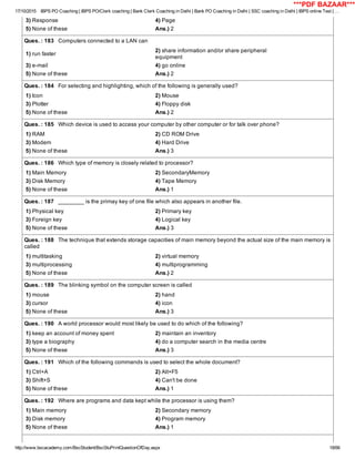 17/10/2015 IBPS PO Coaching | IBPS PO/Clerk coaching | Bank Clerk Coaching in Delhi | Bank PO Coaching in Delhi | SSC coaching in Delhi | IBPS online Test | …
http://www.bscacademy.com/BscStudent/BscStuPrintQuestionOfDay.aspx 18/66
3) Response 4) Page
5) None of these Ans.) 2
Ques. : 183   Computers connected to a LAN can
1) run faster
2) share information and/or share peripheral
equipment
3) e­mail 4) go online
5) None of these Ans.) 2
Ques. : 184   For selecting and highlighting, which of the following is generally used?
1) Icon 2) Mouse
3) Plotter 4) Floppy disk
5) None of these Ans.) 2
Ques. : 185   Which device is used to access your computer by other computer or for talk over phone?
1) RAM 2) CD ROM Drive
3) Modem 4) Hard Drive
5) None of these Ans.) 3
Ques. : 186   Which type of memory is closely related to processor?
1) Main Memory 2) SecondaryMemory
3) Disk Memory 4) Tape Memory
5) None of these Ans.) 1
Ques. : 187   ________ is the primay key of one file which also appears in another file.
1) Physical key 2) Primary key
3) Foreign key 4) Logical key
5) None of these Ans.) 3
Ques. : 188   The technique that extends storage capacities of main memory beyond the actual size of the main memory is
called
1) multitasking 2) virtual memory
3) multiprocessing 4) multiprogramming
5) None of these Ans.) 2
Ques. : 189   The blinking symbol on the computer screen is called
1) mouse 2) hand
3) cursor 4) icon
5) None of these Ans.) 3
Ques. : 190   A world processor would most likely be used to do which of the following?
1) keep an account of money spent 2) maintain an inventory
3) type a biography 4) do a computer search in the media centre
5) None of these Ans.) 3
Ques. : 191   Which of the following commands is used to select the whole document?
1) Ctrl+A 2) Alt+F5
3) Shift+S 4) Can't be done
5) None of these Ans.) 1
Ques. : 192   Where are programs and data kept while the processor is using them?
1) Main memory 2) Secondary memory
3) Disk memory 4) Program memory
5) None of these Ans.) 1
***PDF BAZAAR***
 