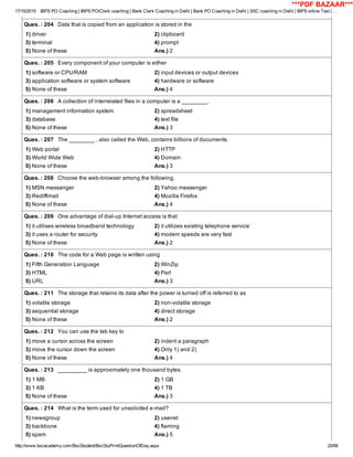 17/10/2015 IBPS PO Coaching | IBPS PO/Clerk coaching | Bank Clerk Coaching in Delhi | Bank PO Coaching in Delhi | SSC coaching in Delhi | IBPS online Test | …
http://www.bscacademy.com/BscStudent/BscStuPrintQuestionOfDay.aspx 20/66
Ques. : 204   Data that is copied from an application is stored in the
1) driver 2) clipboard
3) terminal 4) prompt
5) None of these Ans.) 2
Ques. : 205   Every component of your computer is either
1) software or CPU/RAM 2) input devices or output devices
3) application software or system software 4) hardware or software
5) None of these Ans.) 4
Ques. : 206   A collection of interrelated files in a computer is a ________.
1) management information system 2) spreadsheet
3) database 4) text file
5) None of these Ans.) 3
Ques. : 207   The ________ , also called the Web, contains billions of documents.
1) Web portal 2) HTTP
3) World Wide Web 4) Domain
5) None of these Ans.) 3
Ques. : 208   Choose the web­browser among the following.
1) MSN messanger 2) Yahoo messenger
3) Rediffimail 4) Mozilla Firefox
5) None of these Ans.) 4
Ques. : 209   One advantage of dial­up Internet access is that
1) it utilises wireless broadband technology 2) it utilizes existing telephone service`
3) it uses a router for security 4) modem speeds are very fast
5) None of these Ans.) 2
Ques. : 210   The code for a Web page is written using
1) Fifth Generation Language 2) WinZip
3) HTML 4) Perl
5) URL Ans.) 3
Ques. : 211   The storage that retains its data after the power is turned off is referred to as
1) volatile storage 2) non­volatile storage
3) sequential storage 4) direct storage
5) None of these Ans.) 2
Ques. : 212   You can use the tab key to
1) move a cursor across the screen 2) indent a paragraph
3) move the cursor down the screen 4) Only 1) and 2)
5) None of these Ans.) 4
Ques. : 213   _________ is approximately one thousand bytes.
1) 1 MB 2) 1 GB
3) 1 KB 4) 1 TB
5) None of these Ans.) 3
Ques. : 214   What is the term used for unsolicited e­mail?
1) newsgroup 2) usenet
3) backbone 4) flaming
5) spam Ans.) 5
***PDF BAZAAR***
 