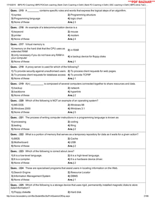17/10/2015 IBPS PO Coaching | IBPS PO/Clerk coaching | Bank Clerk Coaching in Delhi | Bank PO Coaching in Delhi | SSC coaching in Delhi | IBPS online Test | …
http://www.bscacademy.com/BscStudent/BscStuPrintQuestionOfDay.aspx 21/66
Ques. : 215   A ________ contains specific rules and words that express the logical steps of an algorithm.
1) syntax 2) Programming structure
3) Programming language 4) logic chart
5) None of these Ans.) 3
Ques. : 216   An example of a telecommunication device is a
1) keyword 2) mouse
3) printer 4) modem
5) None of these Ans.) 4
Ques. : 217   Virtual memory is
1) memory on the hard disk that the CPU uses as
extended RAM
2) in RAM
3) only necessary if you do not have any RAM in
your computer
4) a backup device for floppy disks
5) None of these Ans.) 1
Ques. : 218   A proxy server is used for which of the following?
1) To provide security against unauthorised users 2) To process client requests for web pages.
3) To process client requests for database access 4) To provide TCP/IP
5) None of these Ans.) 1
Ques. : 219   A(n) _________ is composed of several computers connected together to share resources and data.
1) backup 2) network
3) backbone 4) hyperlink
5) None of these Ans.) 2
Ques. : 220   Which of the following is NOT an example of an operating system?
1) MS DOS 2) Windows 98
3) Windows 2000 4) Windows 3.1
5) None of these Ans.) 5
Ques. : 221   The process of writing computer instructions in a programming language is known as
1) processing 2) coding
3) testing 4) filing
5) None of these Ans.) 2
Ques. : 222   What is a portion of memory that serves as a temporary repository for data as it waits for a given action?
1) BIOS 2) Cache
3) Motherboard 4) USB
5) None of these Ans.) 2
Ques. : 223   Which of the following is correct about Java?
1) It is a low­level language. 2) It is a high­level language.
3) It is a compiler. 4) It is a hardware device driver.
5) None of these Ans.) 2
Ques. : 224   These are specialised programs that assist users in locating information on the Web.
1) Search Engine 2) Resource Locator
3) Information Management System 4) DBMS
5) None of these Ans.) 1
Ques. : 225   Which of the following is a storage device that uses rigid, permanently installed magnetic disks to store
data/information?
1) Floppy diskette 2) Hard disk
***PDF BAZAAR***
 