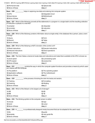 17/10/2015 IBPS PO Coaching | IBPS PO/Clerk coaching | Bank Clerk Coaching in Delhi | Bank PO Coaching in Delhi | SSC coaching in Delhi | IBPS online Test | …
http://www.bscacademy.com/BscStudent/BscStuPrintQuestionOfDay.aspx 22/66
3) Permanent disk 4) Optical disk
5) None of these Ans.) 2
Ques. : 226   _________ helps in capturing row data and entering into computer system.
1) CPU 2) Integrated circuit
3) Input device 4) Motherboard
5) None of these Ans.) 3
Ques. : 227   Which of the following converts all the statements in a program in a single batch and the resulting collection
of instruction is placed in a new file?
1) compiler 2) interpreter
3) converter 4) instruction
5) None of these Ans.) 1
Ques. : 228   Which of the folloiwng contains information about a single entity in the database like a person, place, event
or thing?
1) Query 2) Form
3) Record 4) Table
5) None of these Ans.) 3
Ques. : 229   Which of the following is NOT a function of the control unit?
1) Read instructions 2) Execute instructions
3) Interpret instructions 4) Direct operations
5) None of these Ans.) 4
Ques. : 230   The time it takes a device to locate data and instructions and make them available to the CPU is known as
1) clock speed 2) a processing cycle
3) CPU speed 4) access time
5) None of these Ans.) 4
Ques. : 231   __________ controls the way in which the computer system functions and provides a means by which users
can interact with the computer.
1) The platform 2) The operating system
3) Application software 4) The motherboard
5) None of these Ans.) 2
Ques. : 232   _________ is the process of dividing the disk into tracks and sectors.
1) Tracking 2) Formatting
3) Crashing 4) Allotting
5) None of these Ans.) 2
Ques. : 233   Which of the followin is the largest unit of storage?
1) GB 2) KB
3) MB 4) TB
5) None of these Ans.) 4
Ques. : 234   The blinking symbol on the computer screen is called
1) mouse 2) logo
3) hand 4) cursor
5) None of these Ans.) 4
Ques. : 235   A _______ is a professionally designed empty document that can be adapted to the user's need.
1) file 2) guide
3) template 4) user guide file
5) None of these Ans.) 3
***PDF BAZAAR***
 
