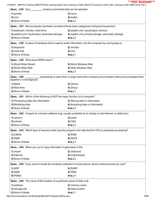 17/10/2015 IBPS PO Coaching | IBPS PO/Clerk coaching | Bank Clerk Coaching in Delhi | Bank PO Coaching in Delhi | SSC coaching in Delhi | IBPS online Test | …
http://www.bscacademy.com/BscStudent/BscStuPrintQuestionOfDay.aspx 23/66
Ques. : 236   A(n) ________ contains commands that can be selected.
1) pointer 2) menu
3) icon 4) button
5) None of these Ans.) 2
Ques. : 237   Microcomputer hardware consists of three basic categories of physical equipment:
1) keyboard, monitor, hard drive 2) system unit, input/output, memory
3) system unit, input/output, secondary storage 4) system unit, primary storage, secondary storage
5) None of these Ans.) 2
Ques. : 238   A piece of hardware that is used to enter information into the computer by usning keys is
1) keyboard 2) monitor
3) hard disk 4) icon
5) None of these Ans.) 1
Ques. : 239   What does WWW mean?
1) World Wide Wizard 2) World Wireless Web
3) World Wide Web 4) Wide Wireless Web
5) None of these Ans.) 3
Ques. : 240   __________ processing is used when a large mail­order company accumulates orders and processes them
together in one large set.
1) Batch 2) Online
3) Real­time 4) Group
5) None of these Ans.) 1
Ques. : 241   Which of the following is NOT the major function of a computer?
1) Processing data into information 2) Storing data or information
3) Modifying data 4) Analysing data or information
5) None of these Ans.) 4
Ques. : 242   A repair for a known software bug, usually available at no charge on the Internet, is called a(n)
1) version 2) patch
3) tutorial 4) FAQ
5) None of these Ans.) 2
Ques. : 243   Which type of memory holds only the program and data that the CPU is presently processing?
1) CMOS 2) ROM
3) RAM 4) ASCII
5) None of these Ans.) 3
Ques. : 244   When you cut or copy information it gets place in the
1) clipart 2) clipboard
3) Internet 4) motherboard
5) None of these Ans.) 2
Ques. : 245   If you want to locate the hardware address of a local device, which protocol would you use?
1) ARP 2) RARP
3) RAM 4) PING
5) PONG Ans.) 4
Ques. : 246   The name of the location of a particular piece of data is its
1) address 2) memory name
3) storage site 4) data location
5) None of these Ans.) 1
***PDF BAZAAR***
 
