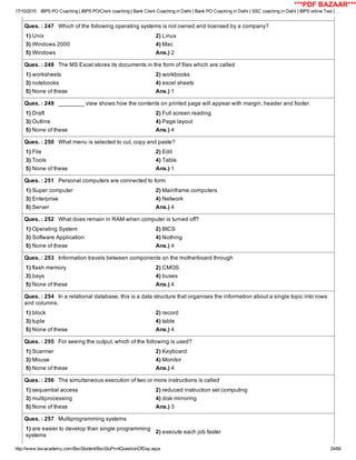 17/10/2015 IBPS PO Coaching | IBPS PO/Clerk coaching | Bank Clerk Coaching in Delhi | Bank PO Coaching in Delhi | SSC coaching in Delhi | IBPS online Test | …
http://www.bscacademy.com/BscStudent/BscStuPrintQuestionOfDay.aspx 24/66
Ques. : 247   Which of the following operating systems is not owned and licensed by a company?
1) Unix 2) Linux
3) Windows 2000 4) Mac
5) Windows Ans.) 2
Ques. : 248   The MS Excel stores its documents in the form of files which are called
1) worksheets 2) workbooks
3) notebooks 4) excel sheets
5) None of these Ans.) 1
Ques. : 249   ________ view shows how the contents on printed page will appear with margin, header and footer.
1) Draft 2) Full screen reading
3) Outline 4) Page layout
5) None of these Ans.) 4
Ques. : 250   What menu is selected to cut, copy and paste?
1) File 2) Edit
3) Tools 4) Table
5) None of these Ans.) 1
Ques. : 251   Personal computers are connected to form
1) Super computer 2) Mainframe computers
3) Enterprise 4) Network
5) Server Ans.) 4
Ques. : 252   What does remain in RAM when computer is turned off?
1) Operating System 2) BICS
3) Software Application 4) Nothing
5) None of these Ans.) 4
Ques. : 253   Information travels between components on the motherboard through
1) flash memory 2) CMOS
3) bays 4) buses
5) None of these Ans.) 4
Ques. : 254   In a relational database, this is a data structure that organises the information about a single topic into rows
and columns.
1) block 2) record
3) tuple 4) table
5) None of these Ans.) 4
Ques. : 255   For seeing the output, which of the following is used?
1) Scanner 2) Keyboard
3) Mouse 4) Monitor
5) None of these Ans.) 4
Ques. : 256   The simultaneous execution of two or more instructions is called
1) sequential access 2) reduced instruction set computing
3) multiprocessing 4) disk mirroring
5) None of these Ans.) 3
Ques. : 257   Multiprogramming systems
1) are easier to develop than single programming
systems
2) execute each job faster
***PDF BAZAAR***
 