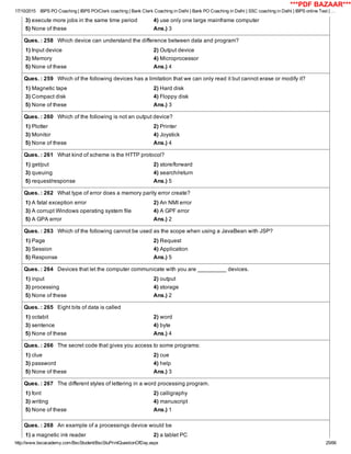 17/10/2015 IBPS PO Coaching | IBPS PO/Clerk coaching | Bank Clerk Coaching in Delhi | Bank PO Coaching in Delhi | SSC coaching in Delhi | IBPS online Test | …
http://www.bscacademy.com/BscStudent/BscStuPrintQuestionOfDay.aspx 25/66
3) execute more jobs in the same time period 4) use only one large mainframe computer
5) None of these Ans.) 3
Ques. : 258   Which device can understand the difference between data and program?
1) Input device 2) Output device
3) Memory 4) Microprocessor
5) None of these Ans.) 4
Ques. : 259   Which of the following devices has a limitation that we can only read it but cannot erase or modify it?
1) Magnetic tape 2) Hard disk
3) Compact disk 4) Floppy disk
5) None of these Ans.) 3
Ques. : 260   Which of the following is not an output device?
1) Plotter 2) Printer
3) Monitor 4) Joystick
5) None of these Ans.) 4
Ques. : 261   What kind of scheme is the HTTP protocol?
1) get/put 2) store/forward
3) queuing 4) search/return
5) request/response Ans.) 5
Ques. : 262   What type of error does a memory parity error create?
1) A fatal exception error 2) An NMI error
3) A corrupt Windows operating system file 4) A GPF error
5) A GPA error Ans.) 2
Ques. : 263   Which of the following cannot be used as the scope when using a JavaBean with JSP?
1) Page 2) Request
3) Session 4) Application
5) Response Ans.) 5
Ques. : 264   Devices that let the computer communicate with you are _________ devices.
1) input 2) output
3) processing 4) storage
5) None of these Ans.) 2
Ques. : 265   Eight bits of data is called
1) octabit 2) word
3) sentence 4) byte
5) None of these Ans.) 4
Ques. : 266   The secret code that gives you access to some programs:
1) clue 2) cue
3) password 4) help
5) None of these Ans.) 3
Ques. : 267   The different styles of lettering in a word processing program.
1) font 2) calligraphy
3) writing 4) manuscript
5) None of these Ans.) 1
Ques. : 268   An example of a processings device would be
1) a magnetic ink reader 2) a tablet PC
***PDF BAZAAR***
 