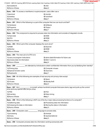 17/10/2015 IBPS PO Coaching | IBPS PO/Clerk coaching | Bank Clerk Coaching in Delhi | Bank PO Coaching in Delhi | SSC coaching in Delhi | IBPS online Test | …
http://www.bscacademy.com/BscStudent/BscStuPrintQuestionOfDay.aspx 27/66
3) broadband 4) dish
5) None of these Ans.) 2
Ques. : 280   To access a mainframe or supercomputer, users often use a
1) terminal 2) monitor
3) desktop 4) handheld
5) None of these Ans.) 1
Ques. : 281   Which of the following is a part of the computer that one can touch and feel?
1) Hardware 2) Software
3) Programs 4) Output
5) None of these Ans.) 1
Ques. : 282   This component is required to process data into information and consists of integrated circuits.
1) Hard disk 2) RAM
3) CPU 4) ROM
5) None of these Ans.) 3
Ques. : 283   Which part of the computer displays the work done?
1) RAM 2) Scanner
3) Monitor 4) ROM
5) None of these Ans.) 3
Ques. : 284   The main job of a CPU is to
1) carry out program instructions 2) store data/information for future use
3) process data inti information 4) Both 1) and 3)
5) None of these Ans.) 4
Ques. : 285   _________ are attempts by individuals to obtain confidential information from you by falsifying their identity?
1) Phising trips 2) Computer viruses
3) Special function cards 4) Scanners
5) Keyboards Ans.) 1
Ques. : 286   All of the following are examples of real security and privacy risks except
1) Hackers 2) Spam
3) Viruses 4) Identity theft
5) None of these Ans.) 2
Ques. : 287   A(n) ___________ is a small, wirless handheld computer that scans items, tags and pulls up the current
price (and any special offer) as you shop.
1) PSS 2) PoS
3) Inventary 4) Data mining
5) None of these Ans.) 1
Ques. : 288   Which of the following is NOT one of the four major data processing functions of a computer?
1) Gathering data 2) Processing data into information
3) Analysing the data or information 4) Storing the data or information
5) None of these Ans.) 3
Ques. : 289   Computers uses __________ language to process data.
1) processing 2) kilobyte
3) binary 4) representational
5) None of these Ans.) 3
Ques. : 290   Computers process data into information working exclusively with
***PDF BAZAAR***
 