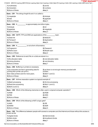 17/10/2015 IBPS PO Coaching | IBPS PO/Clerk coaching | Bank Clerk Coaching in Delhi | Bank PO Coaching in Delhi | SSC coaching in Delhi | IBPS online Test | …
http://www.bscacademy.com/BscStudent/BscStuPrintQuestionOfDay.aspx 28/66
1) multimedia 2) words
3) characters 4) numbers
5) None of these Ans.) 4
Ques. : 291   The string of eight 0s and 1s is called a
1) megabyte 2) kilobyte
3) byte 4) gigabyte
5) None of these Ans.) 3
Ques. : 292   A _________ is approximately one billion bytes.
1) kilobyte 2) bit
3) gigabyte 4) megabyte
5) None of these Ans.) 3
Ques. : 293   SMTP, FTP and DNS are applications of the _________ layer.
1) Data link 2) Network
3) Transport 4) Application
5) None of these Ans.) 4
Ques. : 294   A __________ is not a form of biometrics.
1) Fingerprint 2) Password
3) Retina scan 4) Breath scan
5) None of these Ans.) 2
Ques. : 295   Reference to each file on a disk are stored in a
1) file allocation table 2) root allocation table
3) linking directory 4) root directory
5) None of these Ans.) 1
Ques. : 296   Buffering in printers is necessary
1) as computers are fast in generating data for
printing then printer can print it.
2) as there is not enough memory provided with
printers.
3) to make printers work for more years. 4) Both 1) and 2)
5) None of these Ans.) 4
Ques. : 297   Airlines resevation system is a typical example of
1) Batch processing 2) On­line processing
3) Real time processing 4) Both 1) and 2)
5) Both 2) and 3) Ans.) 5
Ques. : 298   Which of the following memories is often used in a typical computer operation?
1) RAM 2) ROM
3) FDD 4) HDD
5) None of these Ans.) 1
Ques. : 299   Which of the following is NOT a logic gate?
1) AND 2) OR
3) NAND 4) NOR
5) None of these Ans.) 5
Ques. : 300   The difference between people with access to computers and the Internet and those without this access is
known as the
1) digital divide 2) Internet divide
3) Web divide 4) broadband divide
5) None of these Ans.) 1
***PDF BAZAAR***
 