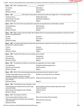 17/10/2015 IBPS PO Coaching | IBPS PO/Clerk coaching | Bank Clerk Coaching in Delhi | Bank PO Coaching in Delhi | SSC coaching in Delhi | IBPS online Test | …
http://www.bscacademy.com/BscStudent/BscStuPrintQuestionOfDay.aspx 29/66
Ques. : 301   DSL is example of a(n) _____________ connection.
1) network 2) wireless
3) slow 4) broadband
5) None of these Ans.) 4
Ques. : 302   __________ is the study of molecules and strctures whose size ranges from 1 to 100 Nanometers?
1) Nanoscience 2) Microelectrodes
3) Computer Forensics 4) Artificial intelligence
5) None of these Ans.) 1
Ques. : 303   The name for the way with which computers manipulate data into information is called
1) programming 2) processing
3) storing 4) organising
5) None of these Ans.) 2
Ques. : 304   After a picture has been taken with a digital camera and processed appropriately, the actual print of the
picture is considered a(n)
1) data 2) output
3) input 4) process
5) None of these Ans.) 2
Ques. : 305   A command that takes what has been typed into the computer and can be seen on the screen and sends it to
the printer for output on paper
1) print 2) return
3) jump 4) attention
5) None of these Ans.) 1
Ques. : 306   The key which lets you exit a program when pushed
1) arrow key 2) spacebar
3) escape key 4) return key
5) None of these Ans.) 3
Ques. : 307   The ability of an OS to run more than one application at a time is called
1) multitasking 2) object­oriented programming
3) multi­user computing 4) time­sharing
5) None of these Ans.) 1
Ques. : 308   Which of the following statements best describes the batch method of input?
1) Data is processed as soon as it is input. 2) Data is input at the time it is collected.
3) Data is collected in the form of source
documents, placed into groups, and then input to
the computer.
4) Source documents are not used.
5) None of these Ans.) 3
Ques. : 309   The benefit of using computers is that
1) Computers are very fast and can store huge
amounts of data.
2) Computers provide accurate output even when
input is incorrect.
3) Computers are designed to be inflexible. 4) All the above
5) None of these Ans.) 1
Ques. : 310   The function of CPU is
1) to provide external storage of text 2) to communicate with the operator
3) to read, interpret and process the information
and instruction
4) to provide a hard copy
5) None of these Ans.) 3
***PDF BAZAAR***
 