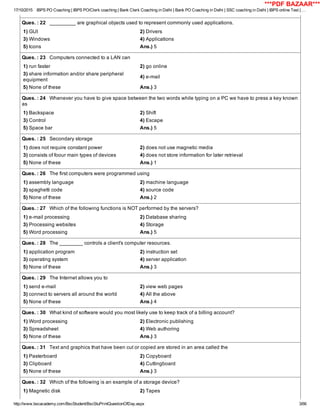 17/10/2015 IBPS PO Coaching | IBPS PO/Clerk coaching | Bank Clerk Coaching in Delhi | Bank PO Coaching in Delhi | SSC coaching in Delhi | IBPS online Test | …
http://www.bscacademy.com/BscStudent/BscStuPrintQuestionOfDay.aspx 3/66
Ques. : 22   _________ are graphical objects used to represent commonly used applications.
1) GUI 2) Drivers
3) Windows 4) Applications
5) Icons Ans.) 5
Ques. : 23   Computers connected to a LAN can
1) run faster 2) go online
3) share information and/or share peripheral
equipment
4) e­mail
5) None of these Ans.) 3
Ques. : 24   Whenever you have to give space between the two words while typing on a PC we have to press a key known
as
1) Backspace 2) Shift
3) Control 4) Escape
5) Space bar Ans.) 5
Ques. : 25   Secondary storage
1) does not require constant power 2) does not use magnetic media
3) consists of foour main types of devices 4) does not store information for later retrieval
5) None of these Ans.) 1
Ques. : 26   The first computers were programmed using
1) assembly language 2) machine language
3) spaghetti code 4) source code
5) None of these Ans.) 2
Ques. : 27   Which of the following functions is NOT performed by the servers?
1) e­mail processing 2) Database sharing
3) Processing websites 4) Storage
5) Word processing Ans.) 5
Ques. : 28   The ________ controls a client's computer resources.
1) application program 2) instruction set
3) operating system 4) server application
5) None of these Ans.) 3
Ques. : 29   The Internet allows you to
1) send e­mail 2) view web pages
3) connect to servers all around the world 4) All the above
5) None of these Ans.) 4
Ques. : 30   What kind of software would you most likely use to keep track of a billing account?
1) Word processing 2) Electronic publishing
3) Spreadsheet 4) Web authoring
5) None of these Ans.) 3
Ques. : 31   Text and graphics that have been cut or copied are stored in an area called the
1) Pasterboard 2) Copyboard
3) Clipboard 4) Cuttingboard
5) None of these Ans.) 3
Ques. : 32   Which of the following is an example of a storage device?
1) Magnetic disk 2) Tapes
***PDF BAZAAR***
 
