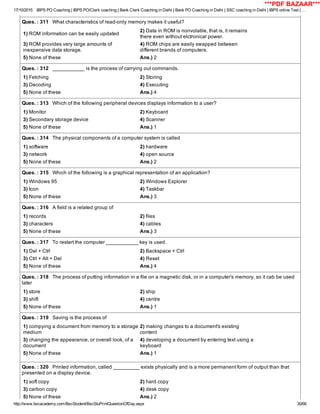 17/10/2015 IBPS PO Coaching | IBPS PO/Clerk coaching | Bank Clerk Coaching in Delhi | Bank PO Coaching in Delhi | SSC coaching in Delhi | IBPS online Test | …
http://www.bscacademy.com/BscStudent/BscStuPrintQuestionOfDay.aspx 30/66
Ques. : 311   What characteristics of read­only memory makes it useful?
1) ROM information can be easily updated
2) Data in ROM is nonvolatile, that is, it remains
there even without elctronical power.
3) ROM provides very large amounts of
inexpensive data storage.
4) ROM chips are easily swapped between
different brands of computers.
5) None of these Ans.) 2
Ques. : 312   ___________ is the process of carrying out commands.
1) Fetching 2) Storing
3) Decoding 4) Executing
5) None of these Ans.) 4
Ques. : 313   Which of the following peripheral devices displays information to a user?
1) Monitor 2) Keyboard
3) Secondary storage device 4) Scanner
5) None of these Ans.) 1
Ques. : 314   The physical components of a computer system is called
1) software 2) hardware
3) network 4) open source
5) None of these Ans.) 2
Ques. : 315   Which of the following is a graphical representation of an application?
1) Windows 95 2) Windows Explorer
3) Icon 4) Taskbar
5) None of these Ans.) 3
Ques. : 316   A field is a related group of
1) records 2) files
3) characters 4) cables
5) None of these Ans.) 3
Ques. : 317   To restart the computer ___________ key is used.
1) Del + Ctrl 2) Backspace + Ctrl
3) Ctrl + Alt + Del 4) Reset
5) None of these Ans.) 4
Ques. : 318   The process of putting information in a file on a magnetic disk, or in a computer's memory, so it cab be used
later
1) store 2) ship
3) shift 4) centre
5) None of these Ans.) 1
Ques. : 319   Saving is the process of
1) compying a document from memory to a storage
medium
2) making changes to a document's existing
content
3) changing the appearance, or overall look, of a
document
4) developing a document by entering text using a
keyboard
5) None of these Ans.) 1
Ques. : 320   Printed information, called _________ exists physically and is a more permanent form of output than that
presented on a display device.
1) soft copy 2) hard copy
3) carbon copy 4) desk copy
5) None of these Ans.) 2
***PDF BAZAAR***
 