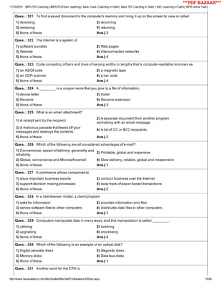 17/10/2015 IBPS PO Coaching | IBPS PO/Clerk coaching | Bank Clerk Coaching in Delhi | Bank PO Coaching in Delhi | SSC coaching in Delhi | IBPS online Test | …
http://www.bscacademy.com/BscStudent/BscStuPrintQuestionOfDay.aspx 31/66
Ques. : 321   To find a saved document in the computer's memory and bring it up on the screen to view is called
1) reversing 2) rerunning
3) retrieving 4) returning
5) None of these Ans.) 3
Ques. : 322   The Internet is a system of
1) software bundles 2) Web pages
3) Website 4) Interconnected networks
5) None of these Ans.) 4
Ques. : 323   Code consisting of bars and lines of varying widths or lengths that is computer­readable is known as
1) an ASCII code 2) a magnetic tape
3) an OCR scanner 4) a bar code
5) None of these Ans.) 4
Ques. : 324   A ________ is a unique name that you give to a file of information.
1) device letter 2) folder
3) filename 4) filename extension
5) None of these Ans.) 3
Ques. : 325   What is an email attachment?
1) A receipt sent by the recpient.
2) A separate document from another program
sent along with an email message.
3) A malicious parasite that feeds off your
messages and destroys the contents.
4) A list of CC or BCC recipients.
5) None of these Ans.) 2
Ques. : 326   Which of the following are all considered advantages of e­mail?
1) Convenience, speed of delivery, generality and
reliability
2) Printable, global and expensive
3) Global, convenience and Microsoft owned 4) Slow delivery, reliable, global and inexpensive
5) None of these Ans.) 1
Ques. : 327   E­commerce allows companies to
1) issue important business reports 2) conduct business over the Internet
3) support decision making processes 4) keep track of paper­based transactions
5) None of these Ans.) 2
Ques. : 328   In a client/server model, a client program
1) asks for information 2) provides information and files
3) serves software files to other computers 4) distributes data files to other computers
5) None of these Ans.) 1
Ques. : 329   Computers manipulate data in many ways, and this manipulation is called ________.
1) utilizing 2) batching
3) upgrading 4) processing
5) None of these Ans.) 4
Ques. : 330   Which of the following is an example of an optical disk?
1) Digital versatile disks 2) Magnetic disks
3) Memory disks 4) Data bus disks
5) None of these Ans.) 1
Ques. : 331   Another word for the CPU is
***PDF BAZAAR***
 