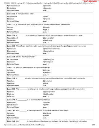17/10/2015 IBPS PO Coaching | IBPS PO/Clerk coaching | Bank Clerk Coaching in Delhi | Bank PO Coaching in Delhi | SSC coaching in Delhi | IBPS online Test | …
http://www.bscacademy.com/BscStudent/BscStuPrintQuestionOfDay.aspx 32/66
1) microprocessor 2) execute
3) microchip 4) decoder
5) None of these Ans.) 1
Ques. : 332   A menu contains a list of
1) commands 2) data
3) objects 4) reports
5) None of these Ans.) 1
Ques. : 333   A command to get a file you worked on from the memory where it was stored
1) close 2) delete
3) open 4) get it
5) None of these Ans.) 3
Ques. : 334   A _________ is a collection of data that is stored electronically as a series of records in a table.
1) spreadsheet 2) presentation
3) database 4) web page
5) None of these Ans.) 3
Ques. : 335   The software tools that enable a user to interact with a computer for specific purposes are known as
1) hardware 2) networked softwares
3) sharewares 4) applications
5) None of these Ans.) 4
Ques. : 336   What is the shape of a CD?
1) Quadrilateral 2) Rectangular
3) Circular 4) Hexagonal
5) None of these Ans.) 3
Ques. : 337   Which of the following is NOT an output device?
1) Plotter 2) Printer
3) Scanner 4) Monitor
5) None of these Ans.) 3
Ques. : 338   A ________ contains buttons and menus that provide quick access to commonly used commands.
1) toolbar 2) menu bar
3) window 4) find
5) None of these Ans.) 1
Ques. : 339   The _________ enables you to simultaneously keep multiple pages open in one browser window.
1) tab box 2) pop­up helper
3) tab row 4) address bar
5) Esc key Ans.) 3
Ques. : 340   A __________ is an example of an input device.
1) keyboard 2) printer
3) motheboard 4) CPU
5) None of these Ans.) 1
Ques. : 341   A(n) ________ is the text you want to be printed at the bottom of the pages.
1) header 2) endnote
3) footnote 4) footer
5) None of these Ans.) 4
Ques. : 342   A(n) ________ is the combination of software and hardware that facilitates the sharing of information
***PDF BAZAAR***
 