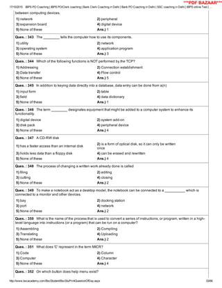 17/10/2015 IBPS PO Coaching | IBPS PO/Clerk coaching | Bank Clerk Coaching in Delhi | Bank PO Coaching in Delhi | SSC coaching in Delhi | IBPS online Test | …
http://www.bscacademy.com/BscStudent/BscStuPrintQuestionOfDay.aspx 33/66
between computing devices.
1) network 2) peripheral
3) expansion board 4) digital device
5) None of these Ans.) 1
Ques. : 343   The ________ tells the computer how to use its components.
1) utility 2) network
3) operating system 4) application program
5) None of these Ans.) 3
Ques. : 344   Which of the following functions is NOT performed by the TCP?
1) Addressing 2) Connection establishment
3) Data transfer 4) Flow control
5) None of these Ans.) 5
Ques. : 345   In addition to keying data directly into a database, data entry can be done from a(n)
1) input form 2) table
3) field 4) data dictionary
5) None of these Ans.) 1
Ques. : 346   The term ________ designates equipment that might be added to a computer system to enhance its
functionality.
1) digital device 2) system add­on
3) disk pack 4) peripheral device
5) None of these Ans.) 4
Ques. : 347   A CD­RW disk
1) has a faster access than an internal disk
2) is a form of optical disk, so it can only be written
once
3) holds less data than a floppy disk 4) can be erased and rewritten
5) None of these Ans.) 4
Ques. : 348   The process of changing a written work already done is called
1) filing 2) editing
3) cutting 4) closing
5) None of these Ans.) 2
Ques. : 349   To make a notebook act as a desktop model, the notebook can be connected to a __________ which is
connected to a monitor and other devices.
1) bay 2) docking station
3) port 4) network
5) None of these Ans.) 2
Ques. : 350   What is the name of the process that is used to convert a series of instructions, or program, written in a high­
level language into instructions (or a program) that can be run on a computer?
1) Assembling 2) Compiling
3) Translating 4) Uploading
5) None of these Ans.) 2
Ques. : 351   What does 'C' represent in the term MICR?
1) Code 2) Column
3) Computer 4) Character
5) None of these Ans.) 4
Ques. : 352   On which button does help menu exist?
***PDF BAZAAR***
 