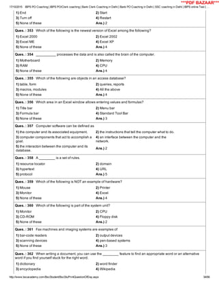 17/10/2015 IBPS PO Coaching | IBPS PO/Clerk coaching | Bank Clerk Coaching in Delhi | Bank PO Coaching in Delhi | SSC coaching in Delhi | IBPS online Test | …
http://www.bscacademy.com/BscStudent/BscStuPrintQuestionOfDay.aspx 34/66
1) End 2) Start
3) Turn off 4) Restart
5) None of these Ans.) 2
Ques. : 353   Which of the following is the newest version of Excel among the following?
1) Excel 2000 2) Excel 2002
3) Excel ME 4) Excel XP
5) None of these Ans.) 4
Ques. : 354   __________ processes the data and is also called the brain of the computer.
1) Motherboard 2) Memory
3) RAM 4) CPU
5) None of these Ans.) 4
Ques. : 355   Which of the following are objects in an access database?
1) table, form 2) queries, reports
3) macros, modules 4) All the above
5) None of these Ans.) 4
Ques. : 356   Which area in an Excel window allows entering values and formulas?
1) Title bar 2) Menu bar
3) Formula bar 4) Standard Tool Bar
5) None of these Ans.) 3
Ques. : 357   Computer software can be defined as
1) the computer and its associated equipment. 2) the instructions that tell the computer what to do.
3) computer components that act to accomplish a
goal.
4) an interface between the computer and the
network.
5) the interacton between the computer and its
database.
Ans.) 2
Ques. : 358   A ________ is a set of rules.
1) resource locator 2) domain
3) hypertext 4) URL
5) protocol Ans.) 5
Ques. : 359   Which of the following is NOT an example of hardware?
1) Mouse 2) Printer
3) Monitor 4) Excel
5) None of these Ans.) 4
Ques. : 360   Which of the following is part of the system unit?
1) Monitor 2) CPU
3) CD­ROM 4) Floppy disk
5) None of these Ans.) 2
Ques. : 361   Fax machines and imaging systems are examples of
1) bar­code readers 2) output devices
3) scanning devices 4) pen­based systems
5) None of these Ans.) 3
Ques. : 362   When writing a document, you can use the ________ feature to find an appropriate word or an alternative
word if you find yourself stuck for the right word.
1) dictionary 2) word finder
3) encyclopedia 4) Wikipedia
***PDF BAZAAR***
 