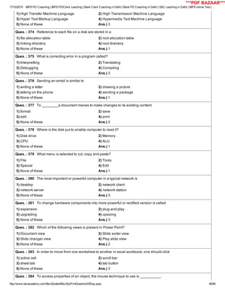17/10/2015 IBPS PO Coaching | IBPS PO/Clerk coaching | Bank Clerk Coaching in Delhi | Bank PO Coaching in Delhi | SSC coaching in Delhi | IBPS online Test | …
http://www.bscacademy.com/BscStudent/BscStuPrintQuestionOfDay.aspx 36/66
1) High Transfer Machine Language 2) High Transmission Machine Language
3) Hyper Text Markup Language 4) Hypermedia Text Machine Language
5) None of these Ans.) 3
Ques. : 374   Reference to each file on a disk are stored in a
1) file allocation table 2) root allocation table
3) linking directory 4) root directory
5) None of these Ans.) 1
Ques. : 375   What is correcting error in a program called?
1) Interpretting 2) Translating
3) Debugging 4) Compiling
5) None of these Ans.) 3
Ques. : 376   Sending an email is similar to
1) writing a letter 2) drawing a picture
3) talking on the phone 4) sending a package
5) None of these Ans.) 1
Ques. : 377   To ________a document menas to make changes to its existing content.
1) format 2) save
3) edit 4) print
5) None of these Ans.) 3
Ques. : 378   Where is the disk put to enable computer to read it?
1) Disk drive 2) Memory
3) CPU 4) ALU
5) None of these Ans.) 1
Ques. : 379   What menu is selected to cut, copy and paste?
1) File 2) Tools
3) Special 4) Edit
5) None of these Ans.) 1
Ques. : 380   The most important or powerful computer in a typical network is
1) desktop 2) network client
3) network server 4) network station
5) None of these Ans.) 3
Ques. : 381   To change hardware components into more powerful or rectified version is called
1) expansion 2) plug and play
3) upgrading 4) upsizing
5) None of these Ans.) 3
Ques. : 382   Which of the following views is present in Power Point?
1) Document view 2) Slide sorter view
3) Slide changer view 4) Play slide view
5) None of these Ans.) 2
Ques. : 383   In order to move from one worksheet to another in excel workbook, one should click
1) active cell 2) scroll bar
3) sheet tab 4) tab button
5) None of these Ans.) 3
Ques. : 384   To access properties of an object, the mouse technique to use is __________.
***PDF BAZAAR***
 