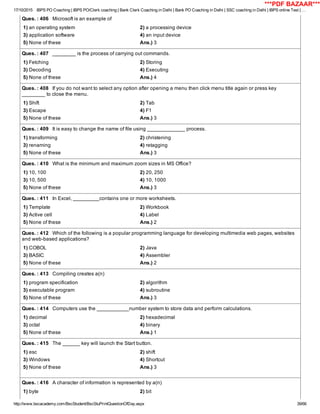 17/10/2015 IBPS PO Coaching | IBPS PO/Clerk coaching | Bank Clerk Coaching in Delhi | Bank PO Coaching in Delhi | SSC coaching in Delhi | IBPS online Test | …
http://www.bscacademy.com/BscStudent/BscStuPrintQuestionOfDay.aspx 39/66
Ques. : 406   Microsoft is an example of
1) an operating system 2) a processing device
3) application software 4) an input device
5) None of these Ans.) 3
Ques. : 407   ________ is the process of carrying out commands.
1) Fetching 2) Storing
3) Decoding 4) Executing
5) None of these Ans.) 4
Ques. : 408   If you do not want to select any option after opening a menu then click menu title again or press key
________ to close the menu.
1) Shift 2) Tab
3) Escape 4) F1
5) None of these Ans.) 3
Ques. : 409   It is easy to change the name of file using _____________ process.
1) transforming 2) christening
3) renaming 4) retagging
5) None of these Ans.) 3
Ques. : 410   What is the minimum and maximum zoom sizes in MS Office?
1) 10, 100 2) 20, 250
3) 10, 500 4) 10, 1000
5) None of these Ans.) 3
Ques. : 411   In Excel, _________contains one or more worksheets.
1) Template 2) Workbook
3) Active cell 4) Label
5) None of these Ans.) 2
Ques. : 412   Which of the following is a popular programming language for developing multimedia web pages, websites
and web­based applications?
1) COBOL 2) Java
3) BASIC 4) Assembler
5) None of these Ans.) 2
Ques. : 413   Compiling creates a(n)
1) program specification 2) algorithm
3) executable program 4) subroutine
5) None of these Ans.) 3
Ques. : 414   Computers use the ___________number system to store data and perform calculations.
1) decimal 2) hexadecimal
3) octal 4) binary
5) None of these Ans.) 1
Ques. : 415   The ______ key will launch the Start button.
1) esc 2) shift
3) Windows 4) Shortcut
5) None of these Ans.) 3
Ques. : 416   A character of information is represented by a(n)
1) byte 2) bit
***PDF BAZAAR***
 