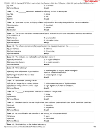 17/10/2015 IBPS PO Coaching | IBPS PO/Clerk coaching | Bank Clerk Coaching in Delhi | Bank PO Coaching in Delhi | SSC coaching in Delhi | IBPS online Test | …
http://www.bscacademy.com/BscStudent/BscStuPrintQuestionOfDay.aspx 4/66
3) DVDs 4) All of these
5) None of these Ans.) 4
Ques. : 33   The ________file format is a method to encoding pictures on a computer.
1) HTML 2) JPEG
3) FTP 4) URL
5) DOC Ans.) 2
Ques. : 34   What is the process of copying software programs from secondary storage media to the hard disk called?
1) configuration 2) download
3) storage 4) upload
5) istallation Ans.) 5
Ques. : 35   The property that, when classes are arranged in a hierarchy, each class assumes the attributes and methods
of its ancestores is
1) Inheritance 2) generalisation
3) encapsulation 4) information hiding
5) None of these Ans.) 1
Ques. : 36   The software component of an expert system that draws conclusions is the ___________.
1) user interface 2) database
3) inference engine 4) I/O controller
5) None of these Ans.) 3
Ques. : 37   The attributes and methods for each object are stored in
1) an object instance 2) an object connection
3) an assembly structure 4) an object repository
5) None of these Ans.) 4
Ques. : 38   What is backup?
1) Adding more components to your network
2) Protecting data by copying it from the original
source to a different destination
3) Filtering old data from the new data 4) Accessing data on tape
5) None of these Ans.) 2
Ques. : 39   Which of the following is true?
1) A byte is a single digit in a binary number. 2) A bit represents a group of digital numbers.
3) Eight­digit binary number is called a byte. 4) Eight­digit binary number is called a bit.
5) None of these Ans.) 3
Ques. : 40   A _______is an organised collection of data about a single entity.
1) file 2) library
3) database 4) dictionary
5) None of these Ans.) 1
Ques. : 41   Hardware devices that are not part of the main computer system and are often added later to the system are
1) clip art 2) highlights
3) execute 4) peripherals
5) None of these Ans.) 4
Ques. : 42   All of the following are examples of real security and privacy risks except
1) hackers 2) spam
3) viruses 4) Identity theft
5) None of these Ans.) 2
Ques. : 43   Moving an icon on the desktop is termed as
***PDF BAZAAR***
 