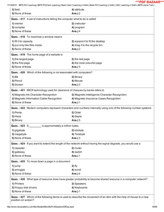 17/10/2015 IBPS PO Coaching | IBPS PO/Clerk coaching | Bank Clerk Coaching in Delhi | Bank PO Coaching in Delhi | SSC coaching in Delhi | IBPS online Test | …
http://www.bscacademy.com/BscStudent/BscStuPrintQuestionOfDay.aspx 40/66
3) field 4) attribute
5) None of these Ans.) 2
Ques. : 417   A set of instructions telling the computer what to do is called
1) mentor 2) instructor
3) compiler 4) program
5) None of these Ans.) 4
Ques. : 418   To maximise a window means
1) fill it to capacity 2) expand it to fit the desktop
3) put only like files inside 4) drag it to the recycle bin
5) None of these Ans.) 2
Ques. : 419   The home page of a website is
1) the largest page 2) the last page
3) the first page 4) the most colourful page
5) None of these Ans.) 3
Ques. : 420   Which of the following is not associated with computers?
1) BIt 2) Binary
3) Pencil 4) Mouse
5) Screen Ans.) 3
Ques. : 421   MICR technology used for clearance of cheques by banks refers to
1) Magnetic Ink Character Recognition 2) Magnetic Intelligence Character Recognition
3) Magnetic Information Cable Recognition 4) Magnetic Insurance Cases Recognition
5) None of these Ans.) 1
Ques. : 422   Modern computers represent characters and numbers internally using one of the following number systems:
1) Penta 2) Octal
3) Hexa 4) Septa
5) Binary Ans.) 5
Ques. : 423   A ________ is approximately a million bytes.
1) gigabyte 2) kilobyte
3) megabyte 4) Terabyte
5) None of these Ans.) 3
Ques. : 424   If you want to extend the length of the network without having the signal degrade, you would use a
1) repeater 2) router
3) gateway 4) switch
5) None of these Ans.) 1
Ques. : 425   To move down a page in a document
1) jump 2) fly
3) wringgle 4) scroll
5) None of these Ans.) 4
Ques. : 426   What type of resource does have greater probability to become shared resource in a computer network?
1) Printers 2) Speakers
3) Floppy disk drivers 4) Keyboards
5) None of these Ans.) 1
Ques. : 427   Which of the following terms is used to describe the movement of an item with the help of mouse to a new
position on screen?
***PDF BAZAAR***
 