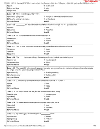 17/10/2015 IBPS PO Coaching | IBPS PO/Clerk coaching | Bank Clerk Coaching in Delhi | Bank PO Coaching in Delhi | SSC coaching in Delhi | IBPS online Test | …
http://www.bscacademy.com/BscStudent/BscStuPrintQuestionOfDay.aspx 41/66
1) click 2) double click
3) drag and drop 4) point
5) right click Ans.) 3
Ques. : 428   What does storage unit provide?
1) Place for typing data 2) Storage for information and instruction
3) Place for printing information 4) All the above
5) None of these Ans.) 2
Ques. : 429   _________ are distinct items that don't have much meaning to you in a given countext.
1) Fields 2) Data
3) Queries 4) Properties
5) None of these Ans.) 2
Ques. : 430   An example of a telecommunication device is a
1) Keyboard 2) mouse
3) printer 4) modem
5) None of these Ans.) 4
Ques. : 431   Two or more computers connected to each other for sharing information form a
1) network 2) router
3) server 4) tunnel
5) pipeline Ans.) 1
Ques. : 432   The _____ becomes different shapes depending on the task you are performing.
1) active tab 2) insertion point
3) mouse pointer 4) ribbon
5) None of these Ans.) 3
Ques. : 433   The capability of the operating system to enable two or more than two instructions to execute simultaneously
in a single computer system by using multiple CPUs is
1) Multitasking 2) Multiprogramming
3) multiprocessing 4) Multiexecution
5) None of these Ans.) 3
Ques. : 434   A collection of related information sorted and dealt with as a unit is a
1) disk 2) data
3) file 4) floppy
5) None of these Ans.) 3
Ques. : 435   An output device that lets you see what the computer is doing
1) a disk drive 2) monitor­screen
3) shift key 4) printer
5) None of these Ans.) 2
Ques. : 436   To access a mainframe or supercomputer, users often use a
1) terminal 2) node
3) desktop 4) handheld
5) None of these Ans.) 1
Ques. : 437   By default, your documents print in __________mode.
1) landscape 2) portrait
3) page setup 4) print view
5) None of these Ans.) 2
***PDF BAZAAR***
 