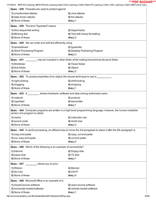 17/10/2015 IBPS PO Coaching | IBPS PO/Clerk coaching | Bank Clerk Coaching in Delhi | Bank PO Coaching in Delhi | SSC coaching in Delhi | IBPS online Test | …
http://www.bscacademy.com/BscStudent/BscStuPrintQuestionOfDay.aspx 42/66
Ques. : 438   Firewalls are used to protect against
1) unauthorised attacks 2) virus attacks
3) data driven attacks 4) fire attacks
5) None of these Ans.) 1
Ques. : 439   The term "hypertext" means
1) Non­sequential writing 2) Hypermedia
3) Blinking text 4) Text with heavy formatting
5) None of these Ans.) 2
Ques. : 440   We can enter and edit text efficiently using
1) spreadsheet 2) typewriter
3) Word Processing Program 4) Desktop Publishing Program
5) None of these Ans.) 3
Ques. : 441   ________ may be included in other folder while making heirarchical structure folder.
1) Minifolder 2) Tiered folder
3) Sub­folder 4) Object
5) None of these Ans.) 3
Ques. : 442   To access properties of an object, the mouse technique to use is __________.
1) right­clicking 2) shift­clicking
3) dragging 4) dropping
5) None of these Ans.) 1
Ques. : 443   A ________ shares hardware, software and data among authorised users.
1) network 2) protocol
3) hypertext 4) transmitter
5) None of these Ans.) 1
Ques. : 444   Computer programs are written in a high­level programming language; however, the human­readable
version of a program is called
1) cache 2) instruction set
3) source code 4) world size
5) None of these Ans.) 3
Ques. : 445   In world processing, an efficient way to move the 3rd paragraph to place it after the 5th paragraph is
1) copy and paste 2) copy, cut and paste
3) cut, copy and paste 4) cut and paste
5) None of these Ans.) 4
Ques. : 446   Which of the following is an example of connectivity?
1) Internet 2) Floppy disk
3) paper disk 4) TV disk
5) None of these Ans.) 1
Ques. : 447   ________ allows you to print.
1) Ribbon 2) Monitor
3) Go now 4) Ctrl+P
5) None of these Ans.) 4
Ques. : 448   Microsoft Office is an example of a
1) closed­source software 2) open­source software
3) horizontal­market software 4) vertical­market software
5) None of these Ans.) 1
***PDF BAZAAR***
 