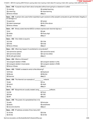 17/10/2015 IBPS PO Coaching | IBPS PO/Clerk coaching | Bank Clerk Coaching in Delhi | Bank PO Coaching in Delhi | SSC coaching in Delhi | IBPS online Test | …
http://www.bscacademy.com/BscStudent/BscStuPrintQuestionOfDay.aspx 43/66
Ques. : 449   A popular way to learn about computers without ever going to a classroom is called
1) i­lerning 2) isolated learning
3) e­learning 4) close learning
5) None of these Ans.) 3
Ques. : 450   A person who uses his/her expertise to gain access to other people's computers to get information illegally or
do damage is a
1) spammer 2) hacker
3) instant messanger 4) All of the above
5) None of these Ans.) 2
Ques. : 451   Binary coded decimal (BCD) numbers express each decimal digit as a
1) bit 2) byte
3) nibble 4) binary digit
5) word Ans.) 3
Ques. : 452   One nibble is equal to
1) 2 bits 2) 4 bits
3) 6 bits 4) 8 bits
5) None of these Ans.) 2
Ques. : 453   What may happen if a worksheet is not protected?
1) It cannot be opened. 2) It cannot be saved.
3) It cannot be edited. 4) It can be edited.
5) All cells get locked Ans.) 4
Ques. : 454   What is a firmware?
1) A program started in RAM. 2) A program started in a file.
3) A program started in boot sector. 4) A program started in ROM.
5) None of these Ans.) 4
Ques. : 455   'TWAIN' is related to which of the following?
1) Printer 2) Keyboard
3) Mouse 4) Monitor
5) Scanner Ans.) 5
Ques. : 456   The Internet is an example of __________ network.
1) star 2) bus
3) hybrid 4) mesh
5) ring Ans.) 4
Ques. : 457   Blueprints are usually created using ____________software.
1) CGI 2) Paint
3) Draw 4) CAD
5) API Ans.) 4
Ques. : 458   The power of a spreadsheet lies in its
1) cells 2) formulas
3) labels 4) worksheets
5) row and columns Ans.) 2
Ques. : 459   IP address consists of how many bits?
1) 16 bits 2) 8 bits
3) 30 bits 4) 32 bits
***PDF BAZAAR***
 