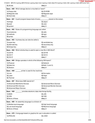 17/10/2015 IBPS PO Coaching | IBPS PO/Clerk coaching | Bank Clerk Coaching in Delhi | Bank PO Coaching in Delhi | SSC coaching in Delhi | IBPS online Test | …
http://www.bscacademy.com/BscStudent/BscStuPrintQuestionOfDay.aspx 44/66
5) 36 bits Ans.) 4
Ques. : 460   Which storage decive is mounted on 'reels'?
1) Floppy disk 2) CD­ROM
3) Magnetic disk 4) Magnetic tape
5) Hard disk Ans.) 4
Ques. : 461   A paint program keeps track of every _________ placed on the screen.
1) Image 2) object
3) pixel 4) color
5) symbol Ans.) 3
Ques. : 462   Rules of a programming language are called
1) procedures 2) calls
3) methods 4) login
5) syntax Ans.) 5
Ques. : 463   A primary key can also be called a
1) super key 2) candidate key
3) alternate key 4) secondary key
5) foreign key Ans.) 2
Ques. : 464   Which shortcut key is used to open a new file in MS Word?
1) Ctrl+N 2) Ctrl+M
3) Ctrl+Y 4) Ctrl+X
5) Ctrl+Z Ans.) 1
Ques. : 465   Bridge operates in which of the following OSI layers?
1) Physical 2) Network
3) Data link 4) Both 1) and 3)
5) Session Ans.) 4
Ques. : 466   ______ printer is used for fax machines.
1) Line 2) Dot matrix
3) Laser 4) Inkjet
5) Thermal Ans.) 5
Ques. : 467   What does AMD stands for?
1) Advanced Mainframe Devices 2) Advanced Micro Devices
3) Advanced Mini Devices 4) Advanced Monitor Devices
5) Advanced Major Devices Ans.) 2
Ques. : 468   _______ provides electronic data interchange facility.
1) ISDN 2) LAN
3) VAN 4) CAN
5) None of these Ans.) 3
Ques. : 469   An assembly language is a division of
1) Middle level language 2) High level language
3) Low level language 4) Machine language
5) None of these Ans.) 3
Ques. : 470   A language based on graphics for use in education is called
1) PROLOG 2) LOGO
***PDF BAZAAR***
 