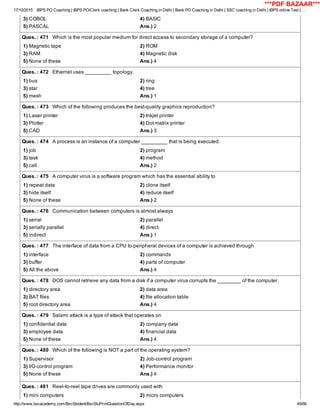 17/10/2015 IBPS PO Coaching | IBPS PO/Clerk coaching | Bank Clerk Coaching in Delhi | Bank PO Coaching in Delhi | SSC coaching in Delhi | IBPS online Test | …
http://www.bscacademy.com/BscStudent/BscStuPrintQuestionOfDay.aspx 45/66
3) COBOL 4) BASIC
5) PASCAL Ans.) 2
Ques. : 471   Which is the most popular medium for direct access to secondary storage of a computer?
1) Magnetic tape 2) ROM
3) RAM 4) Magnetic disk
5) None of these Ans.) 4
Ques. : 472   Ethernet uses _________ topology.
1) bus 2) ring
3) star 4) tree
5) mesh Ans.) 1
Ques. : 473   Which of the following produces the best­quality graphics reproduction?
1) Laser printer 2) Inkjet printer
3) Plotter 4) Dot matrix printer
5) CAD Ans.) 3
Ques. : 474   A process is an instance of a computer _________ that is being executed.
1) job 2) program
3) task 4) method
5) call Ans.) 2
Ques. : 475   A computer virus is a software program which has the essential ability to
1) repeat data 2) clone itself
3) hide itself 4) reduce itself
5) None of these Ans.) 2
Ques. : 476   Communication between computers is almost always
1) serial 2) parallel
3) serially parallel 4) direct
5) indirect Ans.) 1
Ques. : 477   The interface of data from a CPU to peripheral devices of a computer is achieved through
1) interface 2) commands
3) buffer 4) parts of computer
5) All the above Ans.) 4
Ques. : 478   DOS cannot retrieve any data from a disk if a computer virus corrupts the ________ of the computer.
1) directory area 2) data area
3) BAT files 4) file allocation table
5) root directory area Ans.) 4
Ques. : 479   Salami attack is a type of attack that operates on
1) confidential data 2) company data
3) employee data 4) financial data
5) None of these Ans.) 4
Ques. : 480   Which of the following is NOT a part of the operating system?
1) Supervisor 2) Job­control program
3) I/O control program 4) Performance monitor
5) None of these Ans.) 4
Ques. : 481   Reel­to­reel tape drives are commonly used with
1) mini computers 2) micro computers
***PDF BAZAAR***
 