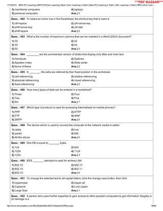 17/10/2015 IBPS PO Coaching | IBPS PO/Clerk coaching | Bank Clerk Coaching in Delhi | Bank PO Coaching in Delhi | SSC coaching in Delhi | IBPS online Test | …
http://www.bscacademy.com/BscStudent/BscStuPrintQuestionOfDay.aspx 46/66
3) mainframe computers 4) laptops
5) personal computers Ans.) 3
Ques. : 482   To select an entire row in the Excelsheet, the shortcut key that is used is
1) ctrl+space 2) ctrl+arrow key
3) shift+arrow key 4) ctrl+tab
5) shift+space Ans.) 5
Ques. : 483   What is the number of maximum columns that can be inserted in a Word (2003) document?
1) 35 2) 42
3) 45 4) 55
5) 52 Ans.) 3
Ques. : 484   ________ are the summarised version of slides that display only titles and main text.
1) Handouts 2) Outlines
3) Speaker notes 4) Slide sorter
5) None of these Ans.) 2
Ques. : 485   In _______, the cells are referred by their fixed position in the worksheet.
1) cell referencing 2) relative referencing
3) absolute referencing 4) mixed referencing
5) fixed referencing Ans.) 3
Ques. : 486   How many types of data can be entered in a worksheet?
1) Three 2) Four
3) Two 4) Five
5) Six Ans.) 1
Ques. : 487   Which type of protocol is used for accessing Internet/web on mobile phones?
1) PPP 2) HTTP
3) FTP 4) WAP
5) SMTP Ans.) 4
Ques. : 488   The device which is used to connect the computer to the network media is called
1) cable 2) hub
3) switch 4) NIC
5) All the above Ans.) 4
Ques. : 489   One KB is equal to _______ bytes.
1) 124 2) 924
3) 1024 4) 1124
5) 1224 Ans.) 3
Ques. : 490   IEEE _______ standard is used for wirless LAN.
1) 802.12 2) 802.13
3) 802.15 4) 802.11
5) 802.10 Ans.) 4
Ques. : 491   To change the selected text to all capital letters, click the change case button, then click
1) Uppercase 2) Upper all
3) Capslock 4) Lock Upper
5) Large Size Ans.) 1
Ques. : 492   A person who uses his/her expertise to gain access to other people's computers to get information illegally or
do damage is a
***PDF BAZAAR***
 