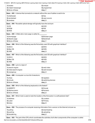 17/10/2015 IBPS PO Coaching | IBPS PO/Clerk coaching | Bank Clerk Coaching in Delhi | Bank PO Coaching in Delhi | SSC coaching in Delhi | IBPS online Test | …
http://www.bscacademy.com/BscStudent/BscStuPrintQuestionOfDay.aspx 47/66
1) hacker 2) analyst
3) instant messanger 4) programmer
5) None of these Ans.) 1
Ques. : 493   A device that connects to a network without the use of cables is said to be
1) distributed 2) free
3) centralised 4) open source
5) wireless Ans.) 5
Ques. : 494   Reusable optical storage will typically have the acronym
1) CD 2) DVD
3) ROM 4) RW
5) ROS Ans.) 4
Ques. : 495   A Web site’s main page is called its ________.
1) Homepage 2) Browser page
3) Search page 4) Bookmark
5) None of these Ans.) 1
Ques. : 496   Which of the following was the first widely used OS with graphical interface?
1) OS12 2) MVS
3) Mac OS 4) DOS
5) VMS Ans.) 3
Ques. : 497   Which of the following was the first widely used OS with graphical interface?
1) OS12 2) MVS
3) Mac OS 4) DOS
5) VMS Ans.) 3
Ques. : 498   Lynx is a type of
1) search engine 2) web index
3) meta­search­engine 4) web browser
5) newsgroup Ans.) 4
Ques. : 499   A computer is a box full of electronic
1) chips 2) registers
3) circuits 4) switching devices
5) None of these Ans.) 4
Ques. : 500   Which of the following keyboards is the fastest?
1) QWERTY 2) Dvorak
3) Alphanumeric 4) Numeric
5) None of these Ans.) 2
Ques. : 501   Which hole is used to mark the location of the first sector in a soft­sectored disk?
1) Address 2) Location
3) Label 4) Primary
5) Index Ans.) 5
Ques. : 502   The process of a computer receiving information from a server on the Internet is known as
1) pulling 2) downloading
3) pushing 4) uploading
5) transferring Ans.) 2
Ques. : 503   The part of the CPU which coordinates the activities of all other components of the computer is called
***PDF BAZAAR***
 