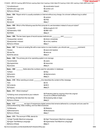 17/10/2015 IBPS PO Coaching | IBPS PO/Clerk coaching | Bank Clerk Coaching in Delhi | Bank PO Coaching in Delhi | SSC coaching in Delhi | IBPS online Test | …
http://www.bscacademy.com/BscStudent/BscStuPrintQuestionOfDay.aspx 48/66
1) motherboard 2) coordination board
3) Arithmetic Logic Unit 4) control unit
5) None of these Ans.) 1
Ques. : 504   Repair which is usually available on Internet without any charge, for a known software bug is called
1) patch 2) version
3) help 4) FAQ
5) tutorial Ans.) 1
Ques. : 505   Which of the following was the first computer to use transisters instead of vacuum tubes?
1) Intel­650 2) Burroughs E­101
3) Datametric­1000 4) IBM 1401
5) ENIAC Ans.) 4
Ques. : 506   The two basic types of record access methods are _________ and _________.
1) sequential, random 2) direct, immediate
3) sequential, indexed 4) on­line, realtime
5) None of these Ans.) 1
Ques. : 507   To save an existing file with a new name or a new location, you should use _________command.
1) save 2) save and replace
3) new file 4) save as
5) All the above Ans.) 4
Ques. : 508   The primary job of an operating system is to manage
1) commands 2) users
3) programmes 4) resources
5) process Ans.) 4
Ques. : 509   _______ fields store the numbers used for calculation in database.
1) Next 2) Key
3) Numeric 4) Alphanumeric
5) Varchar Ans.) 3
Ques. : 510   When sending an email, ________line describes the content of the message.
1) to 2) CC
3) Contents 4) BCC
5) Subject Ans.) 5
Ques. : 511   What is backup?
1) Adding more components to your network
2) Protecting data by copying it from the original
source to a different destination
3) Filtering old data from the new data 4) Accessing data on tape
5) None of these Ans.) 2
Ques. : 512   ________ are type of inexpensive digital camera that remains tethered to a computer and are used for
videoconferencing, video chatting, and live Web broadcast.
1) Webcams 2) Webpics
3) Browsercams 4) Browserpics
5) None of these Ans.) 1
Ques. : 513   The acronym HTML stands for
1) High Transfer Machine Language 2) High Transmission Machine Language
3) Hyper Text Markup Language 4) Hypermedia Text Machine Language
5) None of these Ans.) 3
***PDF BAZAAR***
 