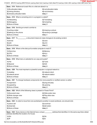 17/10/2015 IBPS PO Coaching | IBPS PO/Clerk coaching | Bank Clerk Coaching in Delhi | Bank PO Coaching in Delhi | SSC coaching in Delhi | IBPS online Test | …
http://www.bscacademy.com/BscStudent/BscStuPrintQuestionOfDay.aspx 49/66
Ques. : 514   Reference to each file on a disk are stored in a
1) file allocation table 2) root allocation table
3) linking directory 4) root directory
5) directory allocation table Ans.) 1
Ques. : 515   What is correcting error in a program is called?
1) Interpreting 2) Translating
3) Debugging 4) Compiling
5) None of these Ans.) 3
Ques. : 516   Sending an email is similar to
1) writing a letter 2) drawing a picture
3) talking on the phone 4) sending a package
5) None of these Ans.) 1
Ques. : 517   To _________ a document means to make changes to its existing content.
1) format 2) save
3) edit 4) print
5) None of these Ans.) 3
Ques. : 518   Where is the disk put to enable computer to read it?
1) Disk drive 2) Memory
3) CPU 4) ALU
5) None of these Ans.) 1
Ques. : 519   What menu is selected to cut, copy and paste?
1) File 2) Tools
3) Special 4) Edit
5) None of these Ans.) 4
Ques. : 520   The most important or powerful computer in a typical network is
1) desktop 2) network client
3) network server 4) network station
5) None of these Ans.) 3
Ques. : 521   To change hardware components into more powerful or rectified version is called
1) expansion 2) plug and play
3) upgrading 4) upsizing
5) None of these Ans.) 3
Ques. : 522   Which of the following views is present in Power Point?
1) Document view 2) Slide sorter view
3) Slide changer view 4) Play slide view
5) None of these Ans.) 2
Ques. : 523   In order to move from one worksheet to another in excel workbook, one should click
1) active cell 2) scroll bar
3) sheet tab 4) tab button
5) None of these Ans.) 3
Ques. : 524   Every device on the Internet has a unique ________ address that identifies it in the same way that a street
address identifies the location of a house.
1) DH 2) DA
3) IP 4) IA
***PDF BAZAAR***
 
