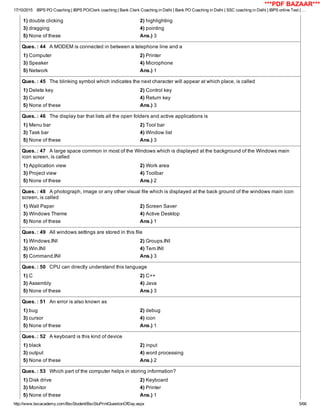 17/10/2015 IBPS PO Coaching | IBPS PO/Clerk coaching | Bank Clerk Coaching in Delhi | Bank PO Coaching in Delhi | SSC coaching in Delhi | IBPS online Test | …
http://www.bscacademy.com/BscStudent/BscStuPrintQuestionOfDay.aspx 5/66
1) double clicking 2) highlighting
3) dragging 4) pointing
5) None of these Ans.) 3
Ques. : 44   A MODEM is connected in between a telephone line and a
1) Computer 2) Printer
3) Speaker 4) Microphone
5) Network Ans.) 1
Ques. : 45   The blinking symbol which indicates the next character will appear at which place, is called
1) Delete key 2) Control key
3) Cursor 4) Return key
5) None of these Ans.) 3
Ques. : 46   The display bar that lists all the open folders and active applications is
1) Menu bar 2) Tool bar
3) Task bar 4) Window list
5) None of these Ans.) 3
Ques. : 47   A large space common in most of the Windows which is displayed at the background of the Windows main
icon screen, is called
1) Application view 2) Work area
3) Project view 4) Toolbar
5) None of these Ans.) 2
Ques. : 48   A photograph, image or any other visual file which is displayed at the back ground of the windows main icon
screen, is called
1) Wall Paper 2) Screen Saver
3) Windows Theme 4) Active Desktop
5) None of these Ans.) 1
Ques. : 49   All windows settings are stored in this file
1) Windows.INI 2) Groups.INI
3) Win.INI 4) Tem.INI
5) Command.INI Ans.) 3
Ques. : 50   CPU can directly understand this language
1) C 2) C++
3) Assembly 4) Java
5) None of these Ans.) 3
Ques. : 51   An error is also known as
1) bug 2) debug
3) cursor 4) icon
5) None of these Ans.) 1
Ques. : 52   A keyboard is this kind of device
1) black 2) input
3) output 4) word processing
5) None of these Ans.) 2
Ques. : 53   Which part of the computer helps in storing information?
1) Disk drive 2) Keyboard
3) Monitor 4) Printer
5) None of these Ans.) 1
***PDF BAZAAR***
 