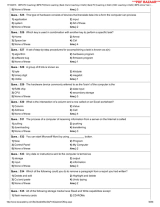 17/10/2015 IBPS PO Coaching | IBPS PO/Clerk coaching | Bank Clerk Coaching in Delhi | Bank PO Coaching in Delhi | SSC coaching in Delhi | IBPS online Test | …
http://www.bscacademy.com/BscStudent/BscStuPrintQuestionOfDay.aspx 50/66
5) None of these Ans.) 3
Ques. : 525   This type of hardware consists of devices that translate data into a form the computer can process
1) application 2) input
3) system 4) All of these
5) None of these Ans.) 2
Ques. : 526   Which key is used in combination with another key to perform a specific task?
1) Home 2) Arrow
3) Space bar 4) Ctrl
5) None of these Ans.) 4
Ques. : 527   A set of step­by­step procedures for accomplishing a task is known as a(n)
1) algorithm 2) hardware program
3) software bug 4) firmware program
5) None of these Ans.) 1
Ques. : 528   A group of 8 bits is known as
1) byte 2) kilobyte
3) binary digit 4) megabit
5) nibble Ans.) 1
Ques. : 529   The hardware device commonly referred to as the 'brain' of the computer is the
1) RAM chip 2) data input
3) CPU 4) secondary storage
5) None of these Ans.) 3
Ques. : 530   What is the intersection of a column and a row called on an Excel worksheet?
1) Column 2) Value
3) Address 4) Cell
5) None of these Ans.) 4
Ques. : 531   The process of a computer of receiving information from a server on the Internet is called
1) pulling 2) pushing
3) downloading 4) transferring
5) None of these Ans.) 3
Ques. : 532   You can start Microsoft Word by using __________ button.
1) New 2) Program
3) Control Panel 4) My Computer
5) None of these Ans.) 2
Ques. : 533   Any data or instructions sent to the computer is termed as
1) storage 2) output
3) input 4) information
5) None of these Ans.) 3
Ques. : 534   Which of the following could you do to remove a paragraph from a report you had written?
1) Delete and edit 2) Highlight and delete
3) Cut and paste 4) Undo typing
5) None of these Ans.) 2
Ques. : 535   All of the following storage media have Read and Write capabilities except
1) flash memory cards 2) CD­ROMs
***PDF BAZAAR***
 