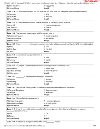 17/10/2015 IBPS PO Coaching | IBPS PO/Clerk coaching | Bank Clerk Coaching in Delhi | Bank PO Coaching in Delhi | SSC coaching in Delhi | IBPS online Test | …
http://www.bscacademy.com/BscStudent/BscStuPrintQuestionOfDay.aspx 51/66
3) hard disk drives 4) floppy disks
5) None of these Ans.) 2
Ques. : 536   To what temporary area can you store text and other data, and later paste them to another location?
1) Clipboard 2) ROM
3) CD­ROM 4) Hard disk
5) None of these Ans.) 1
Ques. : 537   If a user needs information instantly available to the CPU, it should be stored
1) on a CD 2) in secondary storage
3) in the CPU 4) in BIOS
5) None of these Ans.) 2
Ques. : 538   The operating system called UNIX is typically used for
1) desktop computers 2) laptop computers
3) super computers 4) web servers
5) All the above Ans.) 5
Ques. : 539   Press __________ to move the insertion point to the address box, or to highlight the URL in the address box.
1) Alt+D 2) Alt+A
3) Shift+Tab 4) Tab+Ctrl
5) Ctrl+S Ans.) 1
Ques. : 540   A collection of unprocessed items is
1) Information 2) data
3) memory 4) reports
5) None of these Ans.) 2
Ques. : 541   To prepare a presentation/slide show, which application is commonly used?
1) Photoshop 2) Power Point
3) Outlook Express 4) Internet Explorer
5) All the above Ans.) 2
Ques. : 542   ________ is the process of carrying out commands.
1) Fetching 2) Storing
3) Executing 4) Decoding
5) None of these Ans.) 3
Ques. : 543   Which of the following refers to the fastest, biggest and most expensive computers?
1) Personal Computers 2) Supercomputers
3) Laptops 4) Notebooks
5) None of these Ans.) 2
Ques. : 544   Microsoft Word is an example of
1) an operating system 2) a processing device
3) application software 4) an input device
5) None of these Ans.) 3
Ques. : 545   If you do not want to select any option after opening a menu then click menu title again or press key
________ to close the menu.
1) Shift 2) Tab
3) Escape 4) F1
5) None of these Ans.) 3
Ques. : 546   It is easier to change the name of file using ________ process.
***PDF BAZAAR***
 