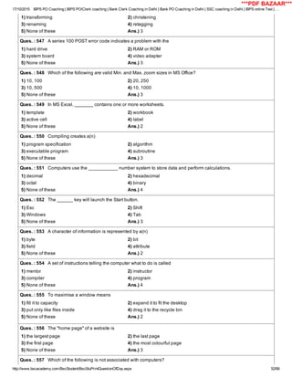 17/10/2015 IBPS PO Coaching | IBPS PO/Clerk coaching | Bank Clerk Coaching in Delhi | Bank PO Coaching in Delhi | SSC coaching in Delhi | IBPS online Test | …
http://www.bscacademy.com/BscStudent/BscStuPrintQuestionOfDay.aspx 52/66
1) transforming 2) christening
3) renaming 4) retagging
5) None of these Ans.) 3
Ques. : 547   A series 100 POST error code indicates a problem with the
1) hard drive 2) RAM or ROM
3) system board 4) video adapter
5) None of these Ans.) 3
Ques. : 548   Which of the following are valid Min. and Max. zoom sizes in MS Office?
1) 10, 100 2) 20, 250
3) 10, 500 4) 10, 1000
5) None of these Ans.) 3
Ques. : 549   In MS Excel, _______ contains one or more worksheets.
1) template 2) workbook
3) active cell 4) label
5) None of these Ans.) 2
Ques. : 550   Compiling creates a(n)
1) program specification 2) algorithm
3) executable program 4) subroutine
5) None of these Ans.) 3
Ques. : 551   Computers use the ___________ number system to store data and perform calculations.
1) decimal 2) hexadecimal
3) octal 4) binary
5) None of these Ans.) 4
Ques. : 552   The ______ key will launch the Start button.
1) Esc 2) Shift
3) Windows 4) Tab
5) None of these Ans.) 3
Ques. : 553   A character of information is represented by a(n)
1) byte 2) bit
3) field 4) attribute
5) None of these Ans.) 2
Ques. : 554   A set of instructions telling the computer what to do is called
1) mentor 2) instructor
3) compiler 4) program
5) None of these Ans.) 4
Ques. : 555   To maximise a window means
1) fill it to capacity 2) expand it to fit the desktop
3) put only like files inside 4) drag it to the recycle bin
5) None of these Ans.) 2
Ques. : 556   The "home page" of a website is
1) the largest page 2) the last page
3) the first page 4) the most colourful page
5) None of these Ans.) 3
Ques. : 557   Which of the following is not associated with computers?
***PDF BAZAAR***
 