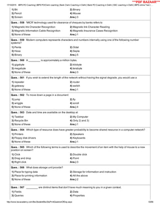 17/10/2015 IBPS PO Coaching | IBPS PO/Clerk coaching | Bank Clerk Coaching in Delhi | Bank PO Coaching in Delhi | SSC coaching in Delhi | IBPS online Test | …
http://www.bscacademy.com/BscStudent/BscStuPrintQuestionOfDay.aspx 53/66
1) Bit 2) Binary
3) Pencil 4) Mouse
5) Screen Ans.) 3
Ques. : 558   'MICR' technology used for clearance of cheques by banks refers to
1) Magnetic Ink Character Recognition 2) Magnetic Ink Character Reading
3) Magnetic Information Cable Recognition 4) Magnetic Insurance Cases Recognition
5) None of these Ans.) 1
Ques. : 559   Modern computers represents characters and numbers internally using one of the following number
systems?
1) Penta 2) Octal
3) Hexa 4) Septa
5) Binary Ans.) 5
Ques. : 560   A ________ is approximately a million bytes.
1) gigabyte 2) kilobyte
3) megabyte 4) terabyte
5) None of these Ans.) 3
Ques. : 561   If you wish to extend the length of the network without having the signal degrade, you would use a
1) repeater 2) router
3) gateway 4) switch
5) None of these Ans.) 1
Ques. : 562   To move down a page in a document
1) jump 2) fly
3) wriggle 4) scroll
5) None of these Ans.) 4
Ques. : 563   Date and time are available on the desktop at
1) Taskbar 2) My Computer
3) Recycle Bin 4) Only 2) and 3)
5) None of these Ans.) 1
Ques. : 564   Which type of resource does have greater probability to become shared resource in a computer network?
1) Printers 2) Speakers
3) Floppy disk drivers 4) Keyboards
5) None of these Ans.) 1
Ques. : 565   Which of the following terms is used to describe the movement of an item with the help of mouse to a new
position on screen?
1) Click 2) Double click
3) Drag and drop 4) Point
5) Right click Ans.) 3
Ques. : 566   What does storage unit provide?
1) Place for typing data 2) Storage for information and instruction
3) Place for printing information 4) All the above
5) None of these Ans.) 2
Ques. : 567   ________ are dintinct items that don't have much meaning to you in a given context.
1) Fields 2) Data
3) Queries 4) Properties
***PDF BAZAAR***
 