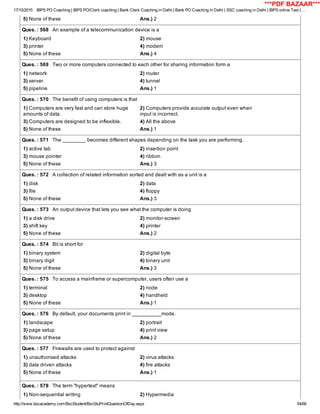 17/10/2015 IBPS PO Coaching | IBPS PO/Clerk coaching | Bank Clerk Coaching in Delhi | Bank PO Coaching in Delhi | SSC coaching in Delhi | IBPS online Test | …
http://www.bscacademy.com/BscStudent/BscStuPrintQuestionOfDay.aspx 54/66
5) None of these Ans.) 2
Ques. : 568   An example of a telecommunication device is a
1) Keyboard 2) mouse
3) printer 4) modem
5) None of these Ans.) 4
Ques. : 569   Two or more computers connected to each other for sharing information form a
1) network 2) router
3) server 4) tunnel
5) pipeline Ans.) 1
Ques. : 570   The benefit of using computers is that
1) Computers are very fast and can store huge
amounts of data.
2) Computers provide accurate output even when
input is incorrect.
3) Computers are designed to be inflexible. 4) All the above
5) None of these Ans.) 1
Ques. : 571   The ________ becomes different shapes depending on the task you are performing.
1) active tab 2) insertion point
3) mouse pointer 4) ribbon
5) None of these Ans.) 3
Ques. : 572   A collection of related information sorted and dealt with as a unit is a
1) disk 2) data
3) file 4) floppy
5) None of these Ans.) 3
Ques. : 573   An output device that lets you see what the computer is doing
1) a disk drive 2) monitor­screen
3) shift key 4) printer
5) None of these Ans.) 2
Ques. : 574   Bit is short for
1) binary system 2) digital byte
3) binary digit 4) binary unit
5) None of these Ans.) 3
Ques. : 575   To access a mainframe or supercomputer, users often use a
1) terminal 2) node
3) desktop 4) handheld
5) None of these Ans.) 1
Ques. : 576   By default, your documents print in __________mode.
1) landscape 2) portrait
3) page setup 4) print view
5) None of these Ans.) 2
Ques. : 577   Firewalls are used to protect against
1) unauthorised attacks 2) virus attacks
3) data driven attacks 4) fire attacks
5) None of these Ans.) 1
Ques. : 578   The term "hypertext" means
1) Non­sequential writing 2) Hypermedia
***PDF BAZAAR***
 