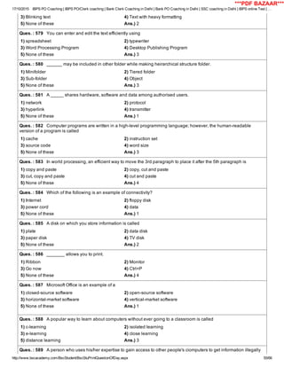 17/10/2015 IBPS PO Coaching | IBPS PO/Clerk coaching | Bank Clerk Coaching in Delhi | Bank PO Coaching in Delhi | SSC coaching in Delhi | IBPS online Test | …
http://www.bscacademy.com/BscStudent/BscStuPrintQuestionOfDay.aspx 55/66
3) Blinking text 4) Text with heavy formatting
5) None of these Ans.) 2
Ques. : 579   You can enter and edit the text efficiently using
1) spreadsheet 2) typewriter
3) Word Processing Program 4) Desktop Publishing Program
5) None of these Ans.) 3
Ques. : 580   ______ may be included in other folder while making heirarchical structure folder.
1) Minifolder 2) Tiered folder
3) Sub­folder 4) Object
5) None of these Ans.) 3
Ques. : 581   A _____ shares hardware, software and data among authorised users.
1) network 2) protocol
3) hyperlink 4) transmitter
5) None of these Ans.) 1
Ques. : 582   Computer programs are written in a high­level programming language; however, the human­readable
version of a program is called
1) cache 2) instruction set
3) source code 4) word size
5) None of these Ans.) 3
Ques. : 583   In world processing, an efficient way to move the 3rd paragraph to place it after the 5th paragraph is
1) copy and paste 2) copy, cut and paste
3) cut, copy and paste 4) cut and paste
5) None of these Ans.) 4
Ques. : 584   Which of the following is an example of connectivity?
1) Internet 2) floppy disk
3) power cord 4) data
5) None of these Ans.) 1
Ques. : 585   A disk on which you store information is called
1) plate 2) data disk
3) paper disk 4) TV disk
5) None of these Ans.) 2
Ques. : 586   _______ allows you to print.
1) Ribbon 2) Monitor
3) Go now 4) Ctrl+P
5) None of these Ans.) 4
Ques. : 587   Microsoft Office is an example of a
1) closed­source software 2) open­source software
3) horizontal­market software 4) vertical­market software
5) None of these Ans.) 1
Ques. : 588   A popular way to learn about computers without ever going to a classroom is called
1) c­learning 2) isolated learning
3) e­learning 4) close learning
5) distance learning Ans.) 3
Ques. : 589   A person who uses his/her expertise to gain access to other people's ciomputers to get information illegally
***PDF BAZAAR***
 