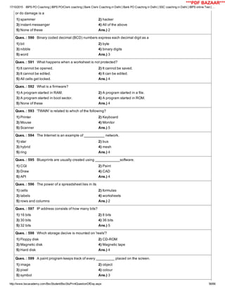 17/10/2015 IBPS PO Coaching | IBPS PO/Clerk coaching | Bank Clerk Coaching in Delhi | Bank PO Coaching in Delhi | SSC coaching in Delhi | IBPS online Test | …
http://www.bscacademy.com/BscStudent/BscStuPrintQuestionOfDay.aspx 56/66
or do damage is a
1) spammer 2) hacker
3) instant messanger 4) All of the above
5) None of these Ans.) 2
Ques. : 590   Binary coded decimal (BCD) numbers express each decimal digit as a
1) bit 2) byte
3) nibble 4) binary digits
5) word Ans.) 3
Ques. : 591   What happens when a worksheet is not protected?
1) It cannot be opened. 2) It cannot be saved.
3) It cannot be edited. 4) It can be edited.
5) All cells get locked. Ans.) 4
Ques. : 592   What is a firmware?
1) A program started in RAM. 2) A program started in a file.
3) A program started in boot sector. 4) A program started in ROM.
5) None of these Ans.) 4
Ques. : 593   'TWAIN' is related to which of the following?
1) Printer 2) Keyboard
3) Mouse 4) Monitor
5) Scanner Ans.) 5
Ques. : 594   The Internet is an example of __________ network.
1) star 2) bus
3) hybrid 4) mesh
5) ring Ans.) 4
Ques. : 595   Blueprints are usually created using ____________software.
1) CGI 2) Paint
3) Draw 4) CAD
5) API Ans.) 4
Ques. : 596   The power of a spreadsheet lies in its
1) cells 2) formulas
3) labels 4) worksheets
5) rows and columns Ans.) 2
Ques. : 597   IP address consists of how many bits?
1) 16 bits 2) 8 bits
3) 30 bits 4) 36 bits
5) 32 bits Ans.) 5
Ques. : 598   Which storage decive is mounted on 'reels'?
1) Floppy disk 2) CD­ROM
3) Magnetic disk 4) Magnetic tape
5) Hard disk Ans.) 4
Ques. : 599   A paint program keeps track of every _________ placed on the screen.
1) image 2) object
3) pixel 4) colour
5) symbol Ans.) 3
***PDF BAZAAR***
 