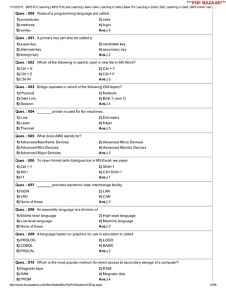 17/10/2015 IBPS PO Coaching | IBPS PO/Clerk coaching | Bank Clerk Coaching in Delhi | Bank PO Coaching in Delhi | SSC coaching in Delhi | IBPS online Test | …
http://www.bscacademy.com/BscStudent/BscStuPrintQuestionOfDay.aspx 57/66
Ques. : 600   Rules of a programming language are called
1) procedures 2) calls
3) methods 4) login
5) syntax Ans.) 5
Ques. : 601   A primary key can also be called a
1) super key 2) candidate key
3) alternate key 4) secondary key
5) foreign key Ans.) 2
Ques. : 602   Which of the following is used to open a new file in MS Word?
1) Ctrl + X 2) Ctrl + Y
3) Ctrl + Z 4) Ctrl + F
5) Ctrl+N Ans.) 5
Ques. : 603   Bridge operates in which of the following OSI layers?
1) Physical 2) Network
3) Data Link 4) Both 1) and 3)
5) Session Ans.) 4
Ques. : 604   _______ printer is used for fax machines.
1) Line 2) Dot matrix
3) Laser 4) Inkjet
5) Thermal Ans.) 5
Ques. : 605   What does AMD stands for?
1) Advanced Mainframe Devices 2) Advanced Micro Devices
3) Advanced Mini Devices 4) Advanced Monitor Devices
5) Advanced Major Devices Ans.) 2
Ques. : 606   To open format cells dialogue box in MS Excel, we press
1) Ctrl + 1 2) Shift+1
3) Alt+1 4) Ctrl+Shift+1
5) F1 Ans.) 1
Ques. : 607   _______ provides electronic data interchange facility.
1) ISDN 2) LAN
3) VAN 4) CAN
5) None of these Ans.) 3
Ques. : 608   An assembly language is a division of
1) Middle level language 2) High level language
3) Low level language 4) Machine language
5) None of these Ans.) 3
Ques. : 609   A language based on graphics for use in education is called
1) PROLOG 2) LOGO
3) COBOL 4) BASIC
5) PASCAL Ans.) 2
Ques. : 610   Which is the most popular medium for direct access to secondary storage of a computer?
1) Magnetic tape 2) ROM
3) RAM 4) Magnetic disk
5) PROM Ans.) 4
***PDF BAZAAR***
 