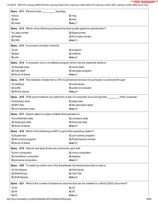 17/10/2015 IBPS PO Coaching | IBPS PO/Clerk coaching | Bank Clerk Coaching in Delhi | Bank PO Coaching in Delhi | SSC coaching in Delhi | IBPS online Test | …
http://www.bscacademy.com/BscStudent/BscStuPrintQuestionOfDay.aspx 58/66
Ques. : 611   Ethernet uses _________ topology.
1) bus 2) ring
3) star 4) tree
5) mesh Ans.) 1
Ques. : 612   Which of the following produces the best quality graphics reproduction?
1) Laser printer 2) Inkjet printer
3) Plotter 4) Dot matrix printer
5) CAD Ans.) 3
Ques. : 613   A process is another name for
1) job 2) program
3) task 4) method
5) call Ans.) 2
Ques. : 614   A computer virus is a software program which has the essential ability to
1) damage data 2) clone itself
3) hide itself 4) damage program
5) None of these Ans.) 2
Ques. : 615   The interface of data from a CPU to peripheral devices of a computer is achieved through
1) interface 2) commands
3) buffer 4) parts of computer
5) All the above Ans.) 4
Ques. : 616   DOS cannot retrieve any data from a disk if a computer virus corrupts the ________ of the computer.
1) directory area 2) data area
3) BAT files 4) file allocation table
5) root directory area Ans.) 4
Ques. : 617   Salami attack is a type of attack that operates on
1) ocnfidential data 2) company data
3) employee data 4) financial data
5) None of these Ans.) 4
Ques. : 618   Which of the following is NOT a part of the operating system?
1) Supervisor 2) Jon­control program
3) I/O control program 4) Performance monitor
5) None of these Ans.) 4
Ques. : 619   Reel­to­reel tape drives are commonly used with
1) mini computers 2) micro computers
3) mainframe computers 4) laptops
5) personal computers Ans.) 3
Ques. : 620   To select an entire row in the Excelsheet, the shortcut key that is used is
1) Ctrl+Space 2) Ctrl+Arrow
3) Shift+Arrow 4) Ctrl+Tab
5) Shift+Space Ans.) 5
Ques. : 621   What is the number of maximum columns that can be inserted in a Word (2003) document?
1) 35 2) 42
3) 45 4) 55
5) 52 Ans.) 3
***PDF BAZAAR***
 