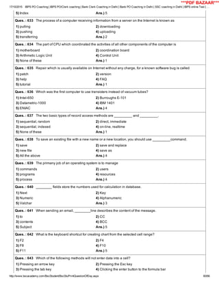 17/10/2015 IBPS PO Coaching | IBPS PO/Clerk coaching | Bank Clerk Coaching in Delhi | Bank PO Coaching in Delhi | SSC coaching in Delhi | IBPS online Test | …
http://www.bscacademy.com/BscStudent/BscStuPrintQuestionOfDay.aspx 60/66
5) Index Ans.) 5
Ques. : 633   The process of a computer receiving information from a server on the Internet is known as
1) pulling 2) downloading
3) pushing 4) uploading
5) transferring Ans.) 2
Ques. : 634   The part of CPU which coordinated the activities of all other components of the computer is
1) motherboard 2) coordination board
3) Arithmetic Logic Unit 4) Control Unit
5) None of these Ans.) 1
Ques. : 635   Repair which is usually available on Internet without any charge, for a known software bug is called
1) patch 2) version
3) help 4) FAQ
5) tutorial Ans.) 1
Ques. : 636   Which was the first computer to use transisters instead of vacuum tubes?
1) Intel­650 2) Burroughs E­101
3) Datametric­1000 4) IBM 1401
5) ENIAC Ans.) 4
Ques. : 637   The two basic types of record access methods are _________ and _________.
1) sequential, random 2) direct, immediate
3) sequential, indexed 4) on­line, realtime
5) None of these Ans.) 1
Ques. : 638   To save an existing file with a new name or a new location, you should use _________command.
1) save 2) save and replace
3) new file 4) save as
5) All the above Ans.) 4
Ques. : 639   The primany job of an operating system is to manage
1) commands 2) users
3) programs 4) resources
5) process Ans.) 4
Ques. : 640   ________ fields store the numbers used for calculation in database.
1) Next 2) Key
3) Numeric 4) Alphanumeric
5) Valchar Ans.) 3
Ques. : 641   When sending an email, ________line describes the content of the message.
1) to 2) CC
3) contents 4) BCC
5) Subject Ans.) 5
Ques. : 642   What is the keyboard shortcut for creating chart from the selected cell range?
1) F2 2) F4
3) F8 4) F10
5) F11 Ans.) 5
Ques. : 643   Which of the following methods will not enter data into a cell?
1) Pressing an errow key 2) Pressing the Esc key
3) Pressing the tab key 4) Clicking the enter button to the formula bar
***PDF BAZAAR***
 