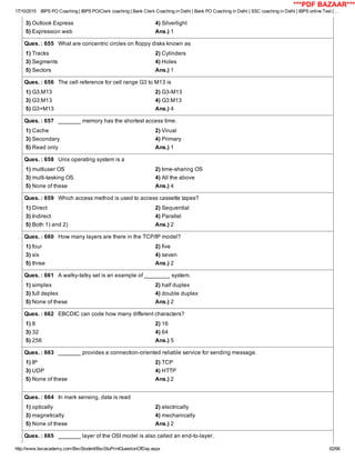 17/10/2015 IBPS PO Coaching | IBPS PO/Clerk coaching | Bank Clerk Coaching in Delhi | Bank PO Coaching in Delhi | SSC coaching in Delhi | IBPS online Test | …
http://www.bscacademy.com/BscStudent/BscStuPrintQuestionOfDay.aspx 62/66
3) Outlook Express 4) Silverlight
5) Expression web Ans.) 1
Ques. : 655   What are concentric circles on floppy disks known as
1) Tracks 2) Cylinders
3) Segments 4) Holes
5) Sectors Ans.) 1
Ques. : 656   The cell reference for cell range G3 to M13 is
1) G3,M13 2) G3­M13
3) G3;M13 4) G3:M13
5) G3+M13 Ans.) 4
Ques. : 657   _______ memory has the shortest access time.
1) Cache 2) Virual
3) Secondary 4) Primary
5) Read only Ans.) 1
Ques. : 658   Unix operating system is a
1) multiuser OS 2) time­sharing OS
3) multi­tasking OS 4) All the above
5) None of these Ans.) 4
Ques. : 659   Which access method is used to access cassette tapes?
1) Direct 2) Sequential
3) Indirect 4) Parallel
5) Both 1) and 2) Ans.) 2
Ques. : 660   How many layers are there in the TCP/IP model?
1) four 2) five
3) six 4) seven
5) three Ans.) 2
Ques. : 661   A walky­talky set is an example of ________ system.
1) simplex 2) half duplex
3) full deplex 4) double duplex
5) None of these Ans.) 2
Ques. : 662   EBCDIC can code how many different characters?
1) 8 2) 16
3) 32 4) 64
5) 256 Ans.) 5
Ques. : 663   _______ provides a connection­oriented reliable service for sending message.
1) IP 2) TCP
3) UDP 4) HTTP
5) None of these Ans.) 2
Ques. : 664   In mark sensing, data is read
1) optically 2) electrically
3) magnetically 4) mechanically
5) None of these Ans.) 2
Ques. : 665   _______ layer of the OSI model is also called an end­to­layer.
***PDF BAZAAR***
 