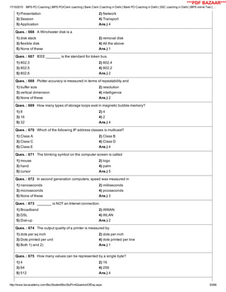 17/10/2015 IBPS PO Coaching | IBPS PO/Clerk coaching | Bank Clerk Coaching in Delhi | Bank PO Coaching in Delhi | SSC coaching in Delhi | IBPS online Test | …
http://www.bscacademy.com/BscStudent/BscStuPrintQuestionOfDay.aspx 63/66
1) Presentation 2) Network
3) Session 4) Transport
5) Application Ans.) 4
Ques. : 666   A Winchester disk is a
1) disk stack 2) removal disk
3) flexible disk 4) All the above
5) None of these Ans.) 1
Ques. : 667   IEEE _______ is the standard for token bus.
1) 802.3 2) 802.4
3) 802.5 4) 802.2
5) 802.6 Ans.) 2
Ques. : 668   Plotter accuracy is measured in terms of repeatability and
1) buffer size 2) resolution
3) vertical dimension 4) intelligence
5) None of these Ans.) 2
Ques. : 669   How many types of storage loops exst in magnetic bubble memory?
1) 8 2) 4
3) 16 4) 2
5) 32 Ans.) 4
Ques. : 670   Which of the following IP address classes is multicast?
1) Class A 2) Class B
3) Class C 4) Class D
5) Class E Ans.) 4
Ques. : 671   The blinking symbol on the computer screen is called
1) mouse 2) logo
3) hand 4) palm
5) cursor Ans.) 5
Ques. : 672   In second generation computers, speed was measured in
1) nanoseconds 2) milliseconds
3) microseconds 4) picoseconds
5) None of these Ans.) 3
Ques. : 673   _______ is NOT an Intenet connection.
1) Broadband 2) WWAN
3) DSL 4) WLAN
5) Dial­up Ans.) 2
Ques. : 674   The output quality of a printer is measured by
1) dots per sq inch 2) dots per inch
3) Dots printed per unit 4) dots printed per line
5) Both 1) and 2) Ans.) 1
Ques. : 675   How many values can be represented by a single byte?
1) 4 2) 16
3) 64 4) 256
5) 512 Ans.) 4
***PDF BAZAAR***
 