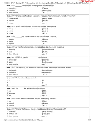 17/10/2015 IBPS PO Coaching | IBPS PO/Clerk coaching | Bank Clerk Coaching in Delhi | Bank PO Coaching in Delhi | SSC coaching in Delhi | IBPS online Test | …
http://www.bscacademy.com/BscStudent/BscStuPrintQuestionOfDay.aspx 64/66
Ques. : 676   _______ is the process of finding errors in software code.
1) Compiling 2) Testing
3) Running 4) Debugging
5) None of these Ans.) 1
Ques. : 677   Which piece of hardware protects the resource of a private network from other networks?
1) Cache server 2) Proxy server
3) Firewall 4) Router
5) Bridge Ans.) 3
Ques. : 678   What is the shortcut key for 'Find and Replace' dialogue box?
1) Ctrl+A 2) Ctrl+R
3) Ctrl+H 4) Ctrl+M
5) Ctrl+N Ans.) 3
Ques. : 679   _______ are used to identify a user who returns to a website.
1) Cookies 2) Plug­in
3) Scripts 4) ASPS
5) Browser Ans.) 1
Ques. : 680   All the information collected during database development is stored in a
1) repository 2) dataware house
3) RAD 4) CASE
5) None of these Ans.) 2
Ques. : 681   COBOL is used in ____________applications.
1) commercial 2) scientific
3) space 4) mathematical
5) None of these Ans.) 1
Ques. : 682   The altering of data so that it is not usable unless the changes are undone is called
1) Biometrics 2) Compression
3) Encryption 4) Ergonomics
5) None of these Ans.) 3
Ques. : 683   The formulas in Excel start with
1) % 2) =
3) + 4) ­
5) ; Ans.) 2
Ques. : 684   The ______ key will launch the Start button.
1) Esc 2) Shift
3) Windows 4) Ctrl
5) Tab Ans.) 3
Ques. : 685   Search menu is available at which of the following buttons?
1) End 2) Start
3) Turn off 4) Restart
5) Reboot Ans.) 2
Ques. : 686   Which of the following displays the address and name of the selected cell?
1) Name box 2) Row heading
3) Formula bar 4) Task pane
5) None of these Ans.) 1
***PDF BAZAAR***
 