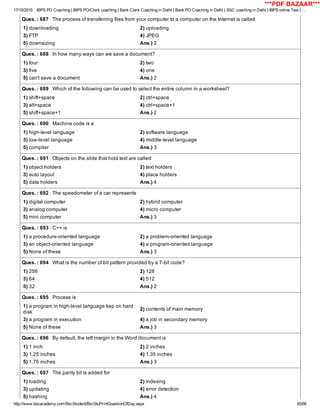 17/10/2015 IBPS PO Coaching | IBPS PO/Clerk coaching | Bank Clerk Coaching in Delhi | Bank PO Coaching in Delhi | SSC coaching in Delhi | IBPS online Test | …
http://www.bscacademy.com/BscStudent/BscStuPrintQuestionOfDay.aspx 65/66
Ques. : 687   The process of transferring files from your computer to a computer on the Internet is called
1) downloading 2) uploading
3) FTP 4) JPEG
5) downsizing Ans.) 2
Ques. : 688   In how many ways can we save a document?
1) four 2) two
3) five 4) one
5) can't save a document Ans.) 2
Ques. : 689   Which of the following can be used to select the entire column in a worksheet?
1) shift+space 2) ctrl+space
3) alt+space 4) ctrl+space+1
5) shift+space+1 Ans.) 2
Ques. : 690   Machine code is a
1) high­level language 2) software language
3) low­level language 4) middle­level language
5) compiler Ans.) 3
Ques. : 691   Objects on the slide that hold text are called
1) object holders 2) text holders
3) auto layout 4) place holders
5) data holders Ans.) 4
Ques. : 692   The speedometer of a car represents
1) digital computer 2) hybrid computer
3) analog computer 4) micro computer
5) mini computer Ans.) 3
Ques. : 693   C++ is
1) a procedure­oriented language 2) a problem­oriented language
3) an object­oriented language 4) a program­oriented language
5) None of these Ans.) 3
Ques. : 694   What is the number of bit pattern provided by a 7­bit code?
1) 256 2) 128
3) 64 4) 512
5) 32 Ans.) 2
Ques. : 695   Process is
1) a program in high­level language kep on hard
disk
2) contents of main memory
3) a program in execution 4) a job in secondary memory
5) None of these Ans.) 3
Ques. : 696   By default, the left margin in the Word document is
1) 1 inch 2) 2 inches
3) 1.25 inches 4) 1.35 inches
5) 1.75 inches Ans.) 3
Ques. : 697   The parity bit is added for
1) loading 2) indexing
3) updating 4) error detection
5) hashing Ans.) 4
***PDF BAZAAR***
 
