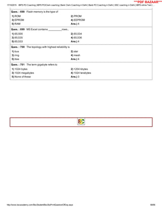 17/10/2015 IBPS PO Coaching | IBPS PO/Clerk coaching | Bank Clerk Coaching in Delhi | Bank PO Coaching in Delhi | SSC coaching in Delhi | IBPS online Test | …
http://www.bscacademy.com/BscStudent/BscStuPrintQuestionOfDay.aspx 66/66
Ques. : 698   Flash memory is the type of
1) ROM 2) PROM
3) EPROM 4) EEPROM
5) RAM Ans.) 4
Ques. : 699   MS Excel contains _________rows.,
1) 65,500 2) 65,534
3) 65,535 4) 65,536
5) 65,533 Ans.) 4
Ques. : 700   The topology with highest reliability is
1) bus 2) star
3) ring 4) mesh
5) tree Ans.) 4
Ques. : 701   The term gigabyte refers to
1) 1024 bytes 2) 1204 kbytes
3) 1024 megabytes 4) 1024 terabytes
5) None of these Ans.) 3
       
***PDF BAZAAR***
 