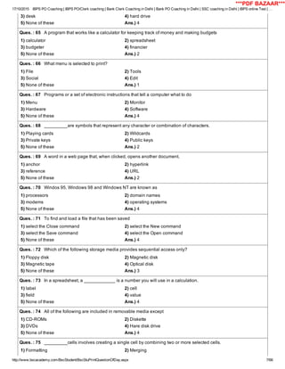 17/10/2015 IBPS PO Coaching | IBPS PO/Clerk coaching | Bank Clerk Coaching in Delhi | Bank PO Coaching in Delhi | SSC coaching in Delhi | IBPS online Test | …
http://www.bscacademy.com/BscStudent/BscStuPrintQuestionOfDay.aspx 7/66
3) desk 4) hard drive
5) None of these Ans.) 4
Ques. : 65   A program that works like a calculator for keeping track of money and making budgets
1) calculator 2) spreadsheet
3) budgeter 4) financier
5) None of these Ans.) 2
Ques. : 66   What menu is selected to print?
1) File 2) Tools
3) Social 4) Edit
5) None of these Ans.) 1
Ques. : 67   Programs or a set of electronic instructions that tell a computer what to do
1) Menu 2) Monitor
3) Hardware 4) Software
5) None of these Ans.) 4
Ques. : 68   _________are symbols that represent any character or combination of characters.
1) Playing cards 2) Wildcards
3) Private keys 4) Public keys
5) None of these Ans.) 2
Ques. : 69   A word in a web page that, when clicked, opens another document.
1) anchor 2) hyperlink
3) reference 4) URL
5) None of these Ans.) 2
Ques. : 70   Windos 95, Windows 98 and Windows NT are known as
1) processors 2) domain names
3) modems 4) operating systems
5) None of these Ans.) 4
Ques. : 71   To find and load a file that has been saved
1) select the Close command 2) select the New command
3) select the Save command 4) select the Open command
5) None of these Ans.) 4
Ques. : 72   Which of the following storage media provides sequential access only?
1) Floppy disk 2) Magnetic disk
3) Magnetic tape 4) Optical disk
5) None of these Ans.) 3
Ques. : 73   In a spreadsheet, a ____________ is a number you will use in a calculation.
1) label 2) cell
3) field 4) value
5) None of these Ans.) 4
Ques. : 74   All of the following are included in removable media except
1) CD­ROMs 2) Diskette
3) DVDs 4) Hare disk drive
5) None of these Ans.) 4
Ques. : 75   _________cells involves creating a single cell by combining two or more selected cells.
1) Formatting 2) Merging
***PDF BAZAAR***
 