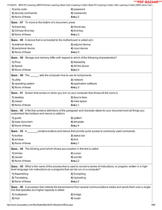 17/10/2015 IBPS PO Coaching | IBPS PO/Clerk coaching | Bank Clerk Coaching in Delhi | Bank PO Coaching in Delhi | SSC coaching in Delhi | IBPS online Test | …
http://www.bscacademy.com/BscStudent/BscStuPrintQuestionOfDay.aspx 9/66
1) entry code 2) password
3) security commands 4) codewords
5) None of these Ans.) 2
Ques. : 87   To move to the bottom of a document, press
1) Insert key 2) Home key
3) Ctrl key+End key 4) End key
5) None of these Ans.) 3
Ques. : 88   A device that is connected to the motherboard is called a(n)
1) external device 2) adjunct device
3) peripheral device 4) input device
5) None of these Ans.) 3
Ques. : 89   Storage and memory differ with respect to which of the following characteristics?
1) Price 2) Reliability
3) Speed 4) All the above
5) None of these Ans.) 4
Ques. : 90   The ______ tells the computer how to use its components.
1) utility 2) network
3) operating system 4) application software
5) None of these Ans.) 3
Ques. : 91   Screen that comes on when you turn on your computer that shows all the icons is
1) desktop 2) face to face
3) viewer 4) view space
5) None of these Ans.) 1
Ques. : 92   A file that contains definitions of the paragraph and character styles for your document and all things you
customised like toolbars and menus is called a
1) guide 2) pattern
3) base document 4) template
5) None of these Ans.) 4
Ques. : 93   A _______contains buttons and menus that provide quick access to commonly used commands.
1) toolbar 2) status bar
3) window 4) find
5) None of these Ans.) 1
Ques. : 94   The blinking point which shows your position in the text is called
1) blinker 2) cursor
3) causer 4) pointer
5) None of these Ans.) 2
Ques. : 95   What is the name of the process that is used to convert a series of instructions, or program, written in a high­
level language into instructions (or a program) that can be run on a computer?
1) Assembling 2) Compiling
3) Translating 4) Uploading
5) None of these Ans.) 2
Ques. : 96   A processor that collects the transmissions from several communications media and sends them over a single
line that operates at a higher capacity is called
1) multiplexor 2) bridge
3) Hub 4) router
***PDF BAZAAR***
 