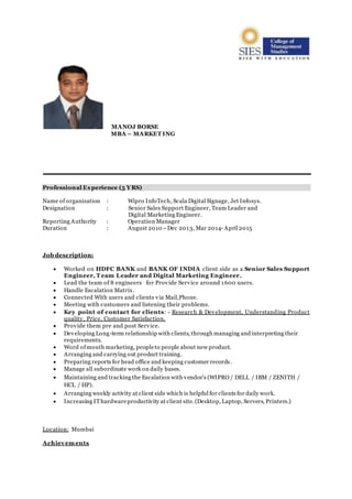 MANOJ BORSE
MBA – MARKET ING
Professional Experience (5 YRS)
Name of organization : Wipro InfoTech, Scala Digital Signage, Jet Infosys.
Designation : Senior Sales Support Engineer, Team Leader and
Digital Marketing Engineer.
Reporting Authority : Operation Manager
Duration : August 2010 –Dec 2013, Mar 2014- April 2015
Job description:
 Worked on HDFC BANK and BANK OF INDIA client side as a Senior Sales Support
Engineer, T eam Leader and Digital Marketing Engineer.
 Lead the team of 8 engineers for Provide Service around 1600 users.
 Handle Escalation Matrix.
 Connected With users and clients via Mail,Phone.
 Meeting with customers and listening their problems.
 Key point of contact for clients: - Research & Development, Understanding Product
quality, Price, Customer Satisfaction.
 Provide them pre and post Service.
 Developing Long-term relationship with clients, through managing and interpreting their
requirements.
 Word ofmouth marketing, peopleto people about new product.
 Arranging and carrying out product training.
 Preparing reports for head office and keeping customer records.
 Manage all subordinate work on daily bases.
 Maintaining and tracking the Escalation with vendor’s (WIPRO / DELL / IBM / ZENITH /
HCL / HP).
 Arranging weekly activity at client side which is helpful for clients for daily work.
 Increasing IThardwareproductivity at client site.(Desktop, Laptop, Servers, Printers.)
Location: Mumbai
Achievements
 